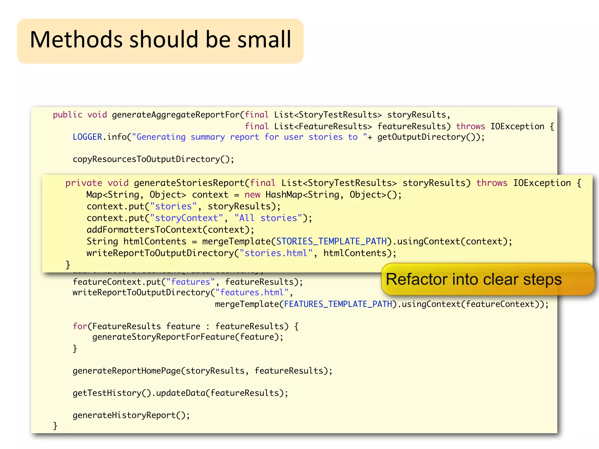 High-Level
Methods	
  should	
  be	
  small                                       Refactoring
  public void generateAggregateReportFor(final List<StoryTestResults> storyResults,
                                         final List<FeatureResults> featureResults) throws IOException {
      LOGGER.info("Generating summary report for user stories to "+ getOutputDirectory());

       copyResourcesToOutputDirectory();

      private void Object> storyContext = new HashMap<String, Object>(); storyResults) throws IOException {
        Map<String, generateStoriesReport(final List<StoryTestResults>
        storyContext.put("stories", storyResults);
           Map<String, Object> context = new HashMap<String, Object>();
        storyContext.put("storyContext", "All stories");
           context.put("stories", storyResults);
        addFormattersToContext(storyContext); stories");
           context.put("storyContext", "All
        writeReportToOutputDirectory("stories.html",
           addFormattersToContext(context);
                                     mergeTemplate(STORIES_TEMPLATE_PATH).usingContext(storyContext));
           String htmlContents = mergeTemplate(STORIES_TEMPLATE_PATH).usingContext(context);
           writeReportToOutputDirectory("stories.html", htmlContents);
        Map<String, Object> featureContext = new HashMap<String, Object>();
      }
       addFormattersToContext(featureContext);
       featureContext.put("features", featureResults);                Refactor into clear steps
       writeReportToOutputDirectory("features.html",
                                    mergeTemplate(FEATURES_TEMPLATE_PATH).usingContext(featureContext));

       for(FeatureResults feature : featureResults) {
           generateStoryReportForFeature(feature);
       }

       generateReportHomePage(storyResults, featureResults);

       getTestHistory().updateData(featureResults);

       generateHistoryReport();
  }
 