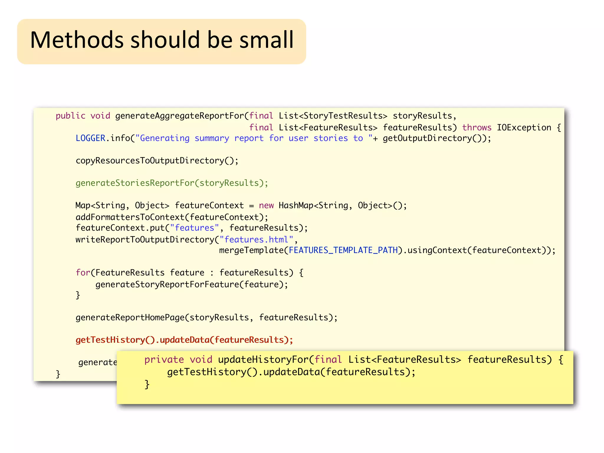 High-Level
Methods	
  should	
  be	
  small                                     Refactoring
  public void generateAggregateReportFor(final List<StoryTestResults> storyResults,
                                         final List<FeatureResults> featureResults) throws IOException {
      LOGGER.info("Generating summary report for user stories to "+ getOutputDirectory());

      copyResourcesToOutputDirectory();

      generateStoriesReportFor(storyResults);

      Map<String, Object> featureContext = new HashMap<String, Object>();
      addFormattersToContext(featureContext);
      featureContext.put("features", featureResults);
      writeReportToOutputDirectory("features.html",
                                   mergeTemplate(FEATURES_TEMPLATE_PATH).usingContext(featureContext));

      for(FeatureResults feature : featureResults) {
          generateStoryReportForFeature(feature);
      }

      generateReportHomePage(storyResults, featureResults);

      getTestHistory().updateData(featureResults);

                   private void updateHistoryFor(final List<FeatureResults> featureResults) {
      generateHistoryReport();
  }                     getTestHistory().updateData(featureResults);
                   }
 