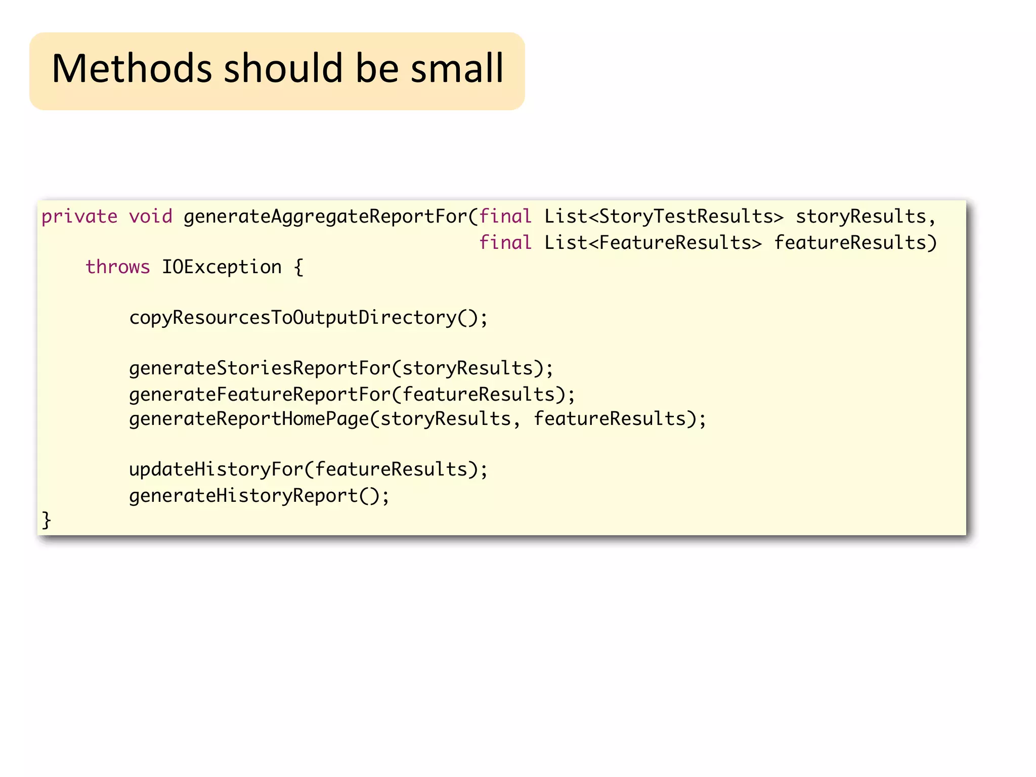 High-Level
Methods	
  should	
  be	
  small                         Refactoring

private void generateAggregateReportFor(final List<StoryTestResults> storyResults,
                                        final List<FeatureResults> featureResults)
    throws IOException {

        copyResourcesToOutputDirectory();

        generateStoriesReportFor(storyResults);
        generateFeatureReportFor(featureResults);
        generateReportHomePage(storyResults, featureResults);

        updateHistoryFor(featureResults);
        generateHistoryReport();
}
 