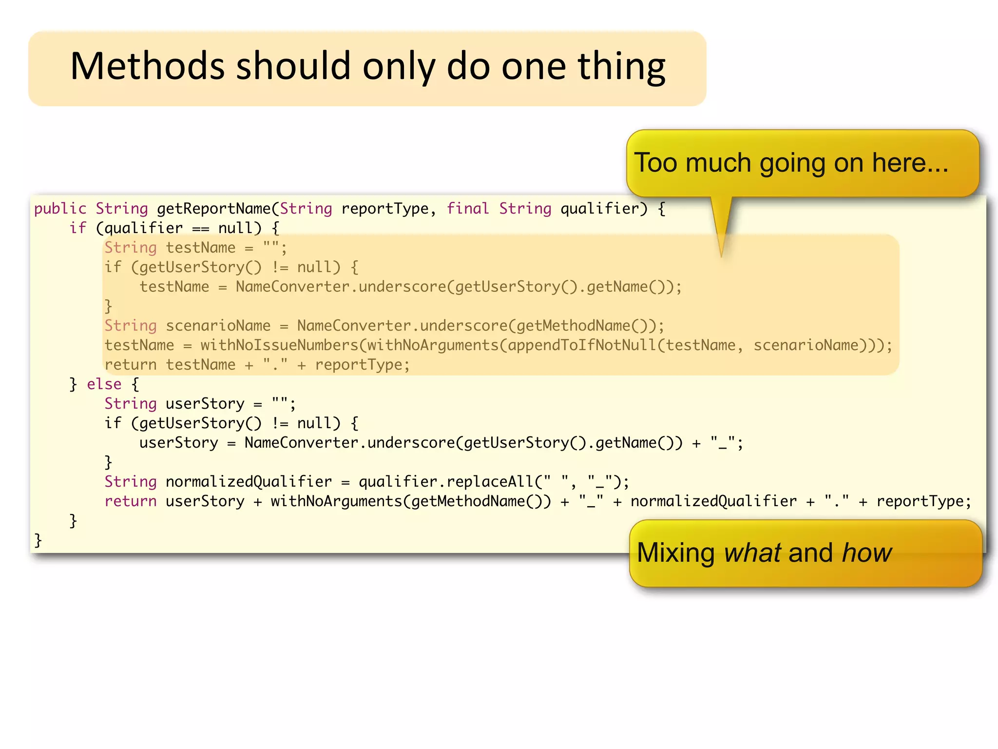 High-Level Refactoring
   Methods	
  should	
  only	
  do	
  one	
  thing

                                                                    Too much going on here...
public String getReportName(String reportType, final String qualifier) {
    if (qualifier == null) {
        String testName = "";
        if (getUserStory() != null) {
             testName = NameConverter.underscore(getUserStory().getName());
        }
        String scenarioName = NameConverter.underscore(getMethodName());
        testName = withNoIssueNumbers(withNoArguments(appendToIfNotNull(testName, scenarioName)));
        return testName + "." + reportType;
    } else {
        String userStory = "";
        if (getUserStory() != null) {
             userStory = NameConverter.underscore(getUserStory().getName()) + "_";
        }
        String normalizedQualifier = qualifier.replaceAll(" ", "_");
        return userStory + withNoArguments(getMethodName()) + "_" + normalizedQualifier + "." + reportType;
    }
}
                                                                    Mixing what and how
 