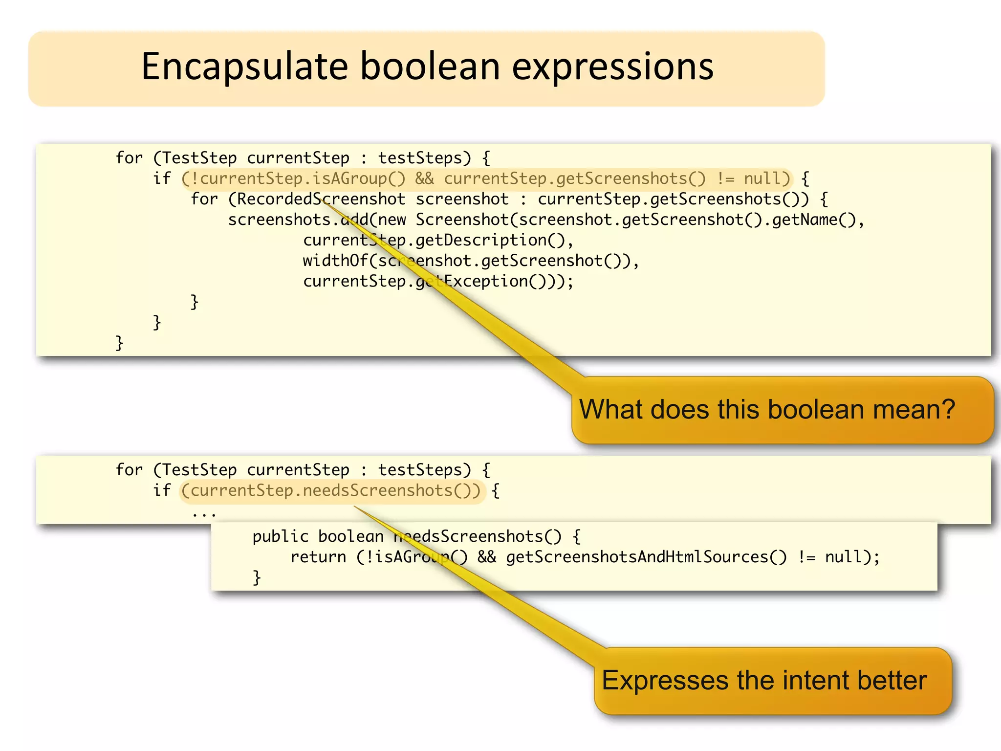 Encapsulate	
  boolean	
  expressions
for (TestStep currentStep : testSteps) {
    if (!currentStep.isAGroup() && currentStep.getScreenshots() != null) {
        for (RecordedScreenshot screenshot : currentStep.getScreenshots()) {
            screenshots.add(new Screenshot(screenshot.getScreenshot().getName(),
                    currentStep.getDescription(),
                    widthOf(screenshot.getScreenshot()),
                    currentStep.getException()));
        }
    }
}



                                                 What does this boolean mean?

for (TestStep currentStep : testSteps) {
    if (currentStep.needsScreenshots()) {
        ...
              public boolean needsScreenshots() {
                  return (!isAGroup() && getScreenshotsAndHtmlSources() != null);
              }




                                                   Expresses the intent better
 