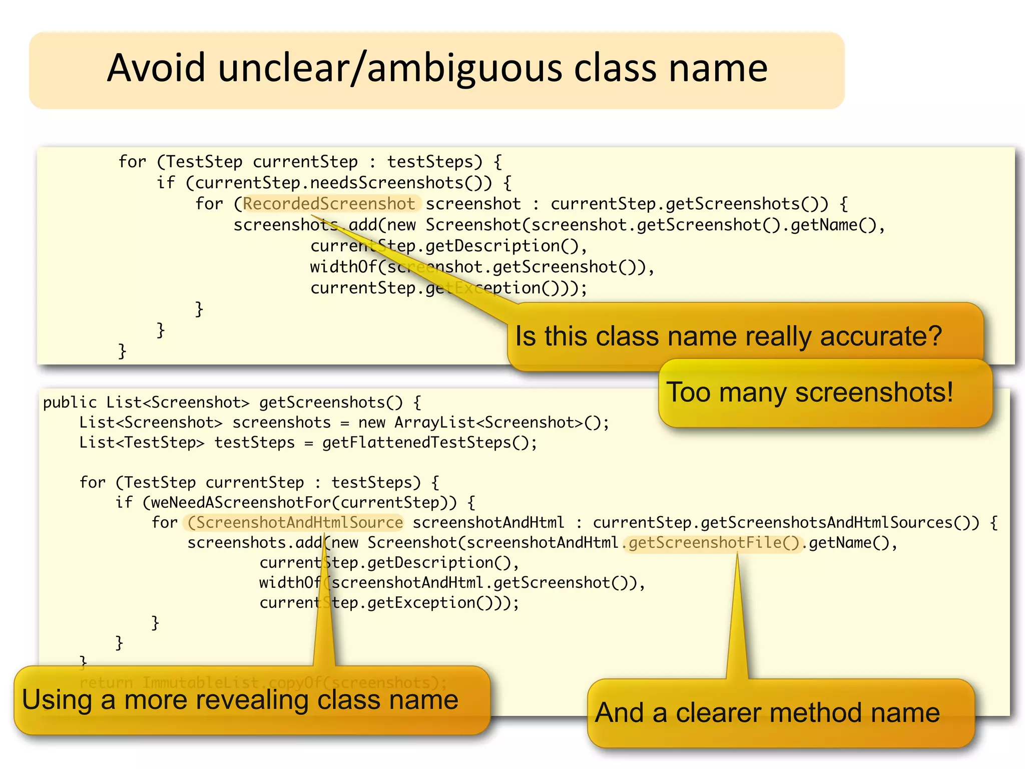Avoid	
  unclear/ambiguous	
  class	
  name
         for (TestStep currentStep : testSteps) {
             if (currentStep.needsScreenshots()) {
                 for (RecordedScreenshot screenshot : currentStep.getScreenshots()) {
                     screenshots.add(new Screenshot(screenshot.getScreenshot().getName(),
                             currentStep.getDescription(),
                             widthOf(screenshot.getScreenshot()),
                             currentStep.getException()));
                 }
             }
         }
                                                     Is this class name really accurate?

 public List<Screenshot> getScreenshots() {                           Too many screenshots!
     List<Screenshot> screenshots = new ArrayList<Screenshot>();
     List<TestStep> testSteps = getFlattenedTestSteps();

     for (TestStep currentStep : testSteps) {
         if (weNeedAScreenshotFor(currentStep)) {
             for (ScreenshotAndHtmlSource screenshotAndHtml : currentStep.getScreenshotsAndHtmlSources()) {
                 screenshots.add(new Screenshot(screenshotAndHtml.getScreenshotFile().getName(),
                         currentStep.getDescription(),
                         widthOf(screenshotAndHtml.getScreenshot()),
                         currentStep.getException()));
             }
         }
     }
     return ImmutableList.copyOf(screenshots);
Using a more revealing class name
 }
                                                              And a clearer method name
 