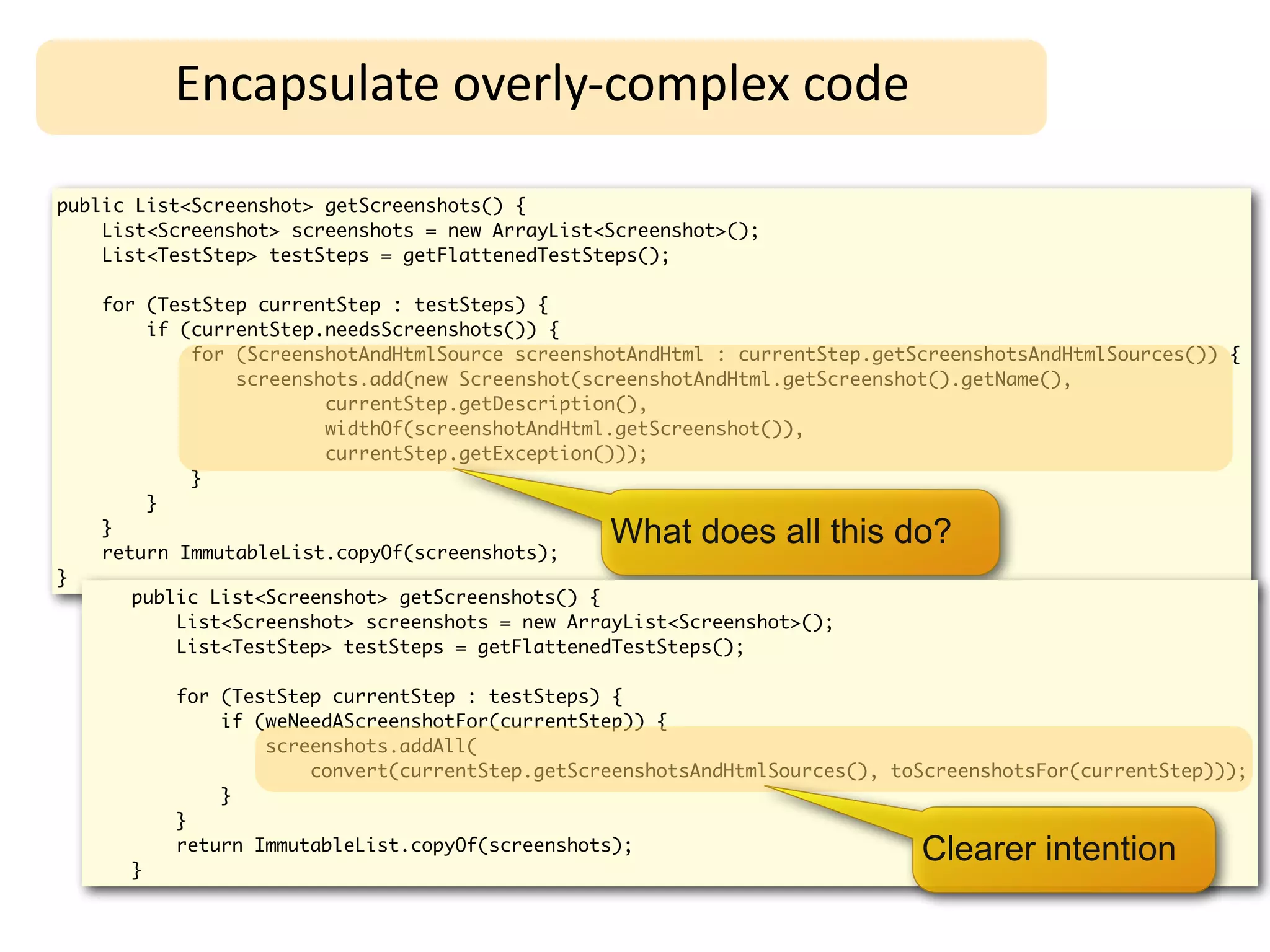 Encapsulate	
  overly-­‐complex	
  code

public List<Screenshot> getScreenshots() {
    List<Screenshot> screenshots = new ArrayList<Screenshot>();
    List<TestStep> testSteps = getFlattenedTestSteps();

    for (TestStep currentStep : testSteps) {
        if (currentStep.needsScreenshots()) {
            for (ScreenshotAndHtmlSource screenshotAndHtml : currentStep.getScreenshotsAndHtmlSources()) {
                screenshots.add(new Screenshot(screenshotAndHtml.getScreenshot().getName(),
                        currentStep.getDescription(),
                        widthOf(screenshotAndHtml.getScreenshot()),
                        currentStep.getException()));
            }
        }
    }
    return ImmutableList.copyOf(screenshots);
                                                 What does all this do?
}
      public List<Screenshot> getScreenshots() {
          List<Screenshot> screenshots = new ArrayList<Screenshot>();
          List<TestStep> testSteps = getFlattenedTestSteps();

          for (TestStep currentStep : testSteps) {
              if (weNeedAScreenshotFor(currentStep)) {
                  screenshots.addAll(
                      convert(currentStep.getScreenshotsAndHtmlSources(), toScreenshotsFor(currentStep)));
              }
          }

      }
          return ImmutableList.copyOf(screenshots);                          Clearer intention
 