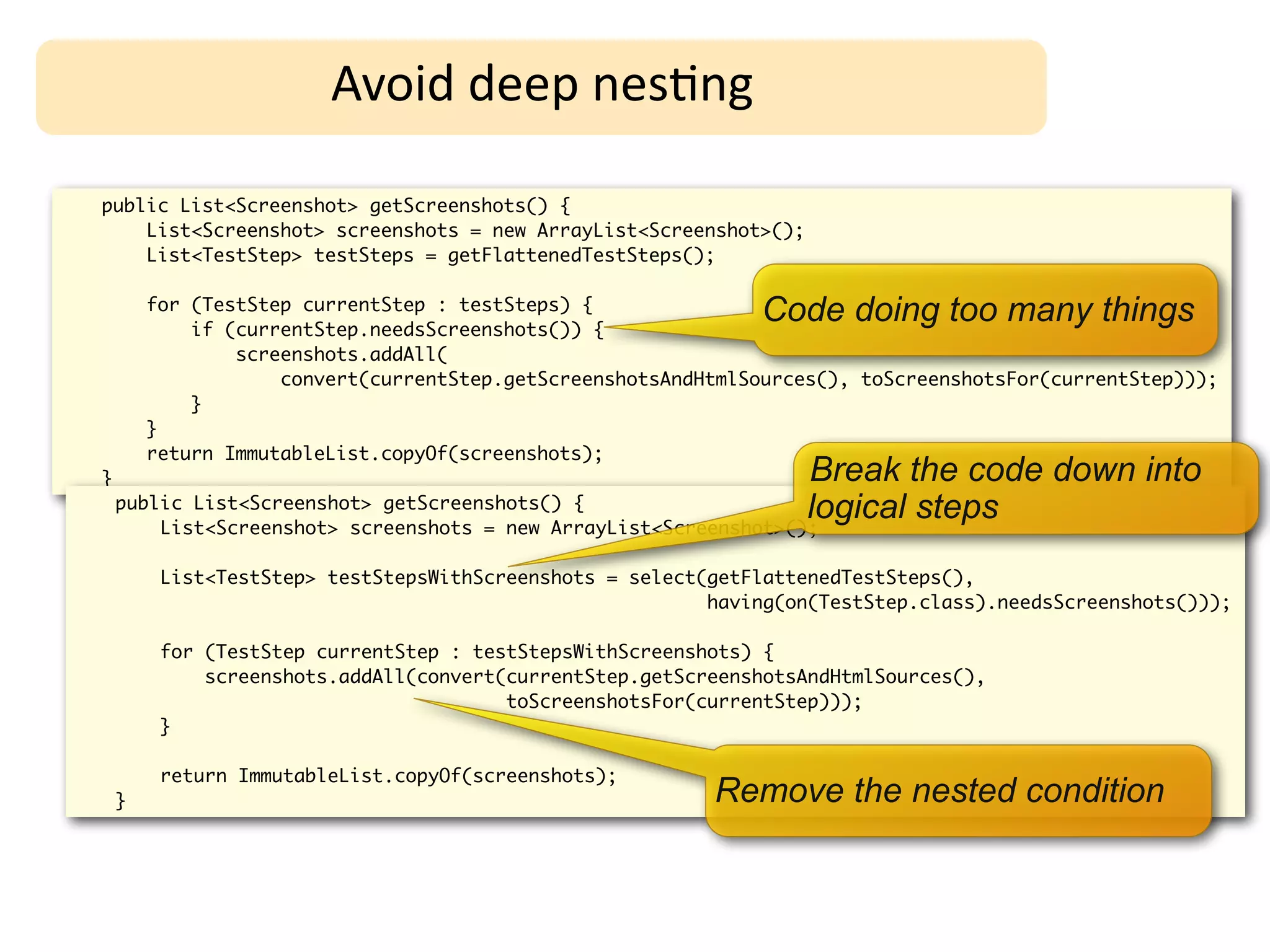 Avoid	
  deep	
  nes;ng

public List<Screenshot> getScreenshots() {
    List<Screenshot> screenshots = new ArrayList<Screenshot>();
    List<TestStep> testSteps = getFlattenedTestSteps();

        for (TestStep currentStep : testSteps) {
            if (currentStep.needsScreenshots()) {
                                                               Code doing too many things
                screenshots.addAll(
                    convert(currentStep.getScreenshotsAndHtmlSources(), toScreenshotsFor(currentStep)));
            }
        }
        return ImmutableList.copyOf(screenshots);
}                                                                 Break the code down into
    public List<Screenshot> getScreenshots() {                    logical steps
        List<Screenshot> screenshots = new ArrayList<Screenshot>();

         List<TestStep> testStepsWithScreenshots = select(getFlattenedTestSteps(),
                                                          having(on(TestStep.class).needsScreenshots()));

         for (TestStep currentStep : testStepsWithScreenshots) {
             screenshots.addAll(convert(currentStep.getScreenshotsAndHtmlSources(),
                                        toScreenshotsFor(currentStep)));
         }

         return ImmutableList.copyOf(screenshots);
    }                                                     Remove the nested condition
 