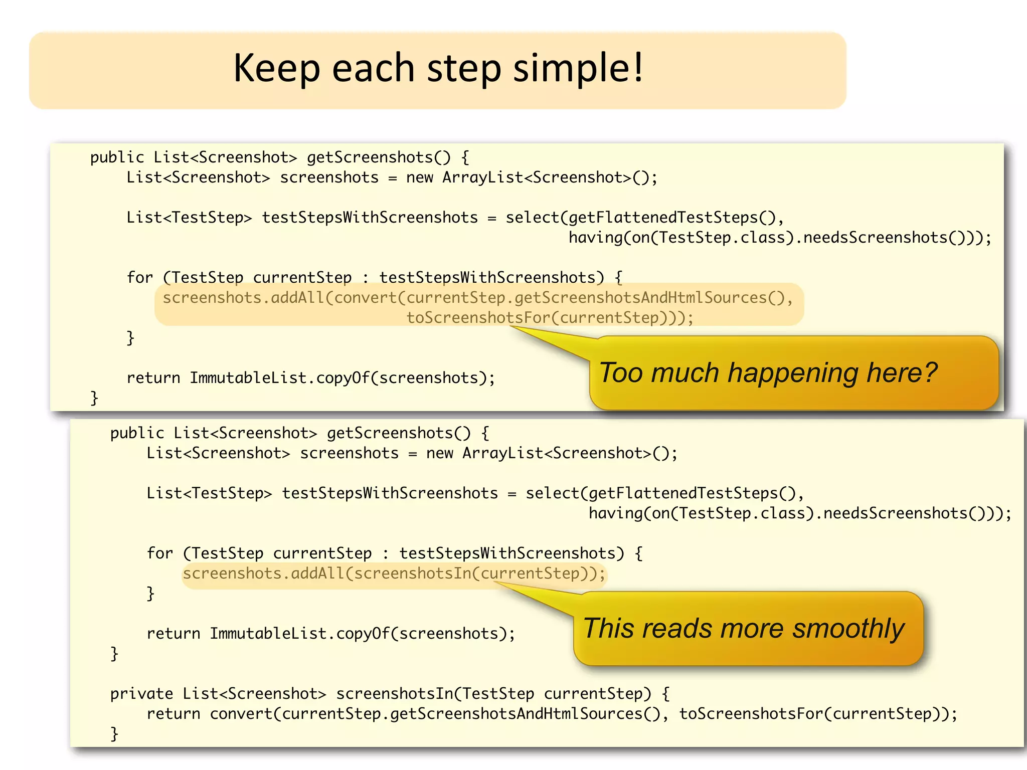Keep	
  each	
  step	
  simple!
public List<Screenshot> getScreenshots() {
    List<Screenshot> screenshots = new ArrayList<Screenshot>();

        List<TestStep> testStepsWithScreenshots = select(getFlattenedTestSteps(),
                                                         having(on(TestStep.class).needsScreenshots()));

        for (TestStep currentStep : testStepsWithScreenshots) {
            screenshots.addAll(convert(currentStep.getScreenshotsAndHtmlSources(),
                                       toScreenshotsFor(currentStep)));
        }

        return ImmutableList.copyOf(screenshots);           Too much happening here?
}

    public List<Screenshot> getScreenshots() {
        List<Screenshot> screenshots = new ArrayList<Screenshot>();

          List<TestStep> testStepsWithScreenshots = select(getFlattenedTestSteps(),
                                                           having(on(TestStep.class).needsScreenshots()));

          for (TestStep currentStep : testStepsWithScreenshots) {
              screenshots.addAll(screenshotsIn(currentStep));
          }

          return ImmutableList.copyOf(screenshots);       This reads more smoothly
    }

    private List<Screenshot> screenshotsIn(TestStep currentStep) {
        return convert(currentStep.getScreenshotsAndHtmlSources(), toScreenshotsFor(currentStep));
    }
 
