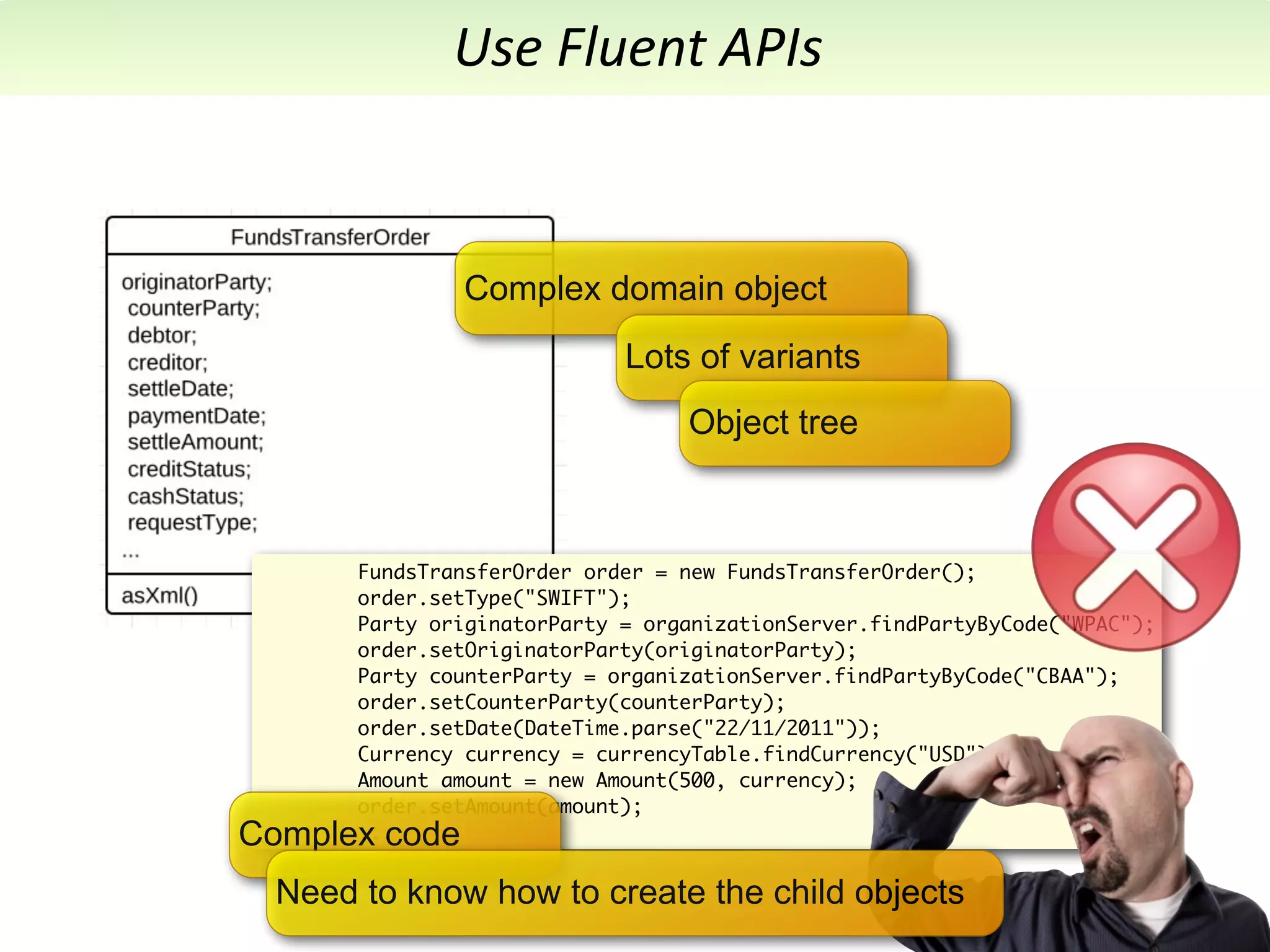 Use	
  Fluent	
  APIs


               Complex domain object
                             Lots of variants
                                  Object tree



       FundsTransferOrder order = new FundsTransferOrder();
       order.setType("SWIFT");
       Party originatorParty = organizationServer.findPartyByCode("WPAC");
       order.setOriginatorParty(originatorParty);
       Party counterParty = organizationServer.findPartyByCode("CBAA");
       order.setCounterParty(counterParty);
       order.setDate(DateTime.parse("22/11/2011"));
       Currency currency = currencyTable.findCurrency("USD");
       Amount amount = new Amount(500, currency);
       order.setAmount(amount);
Complex code
       ...


  Need to know how to create the child objects
 