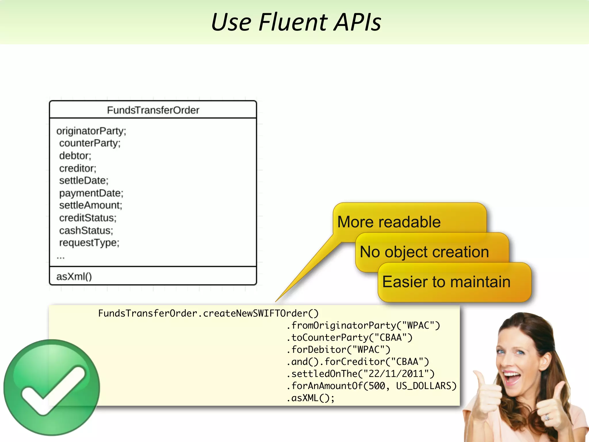 Use	
  Fluent	
  APIs




                                           More readable
                                               No object creation
                                                   Easier to maintain
FundsTransferOrder.createNewSWIFTOrder()
                                  .fromOriginatorParty("WPAC")
                                  .toCounterParty("CBAA")
                                  .forDebitor("WPAC")
                                  .and().forCreditor("CBAA")
                                  .settledOnThe("22/11/2011")
                                  .forAnAmountOf(500, US_DOLLARS)
                                  .asXML();
 
