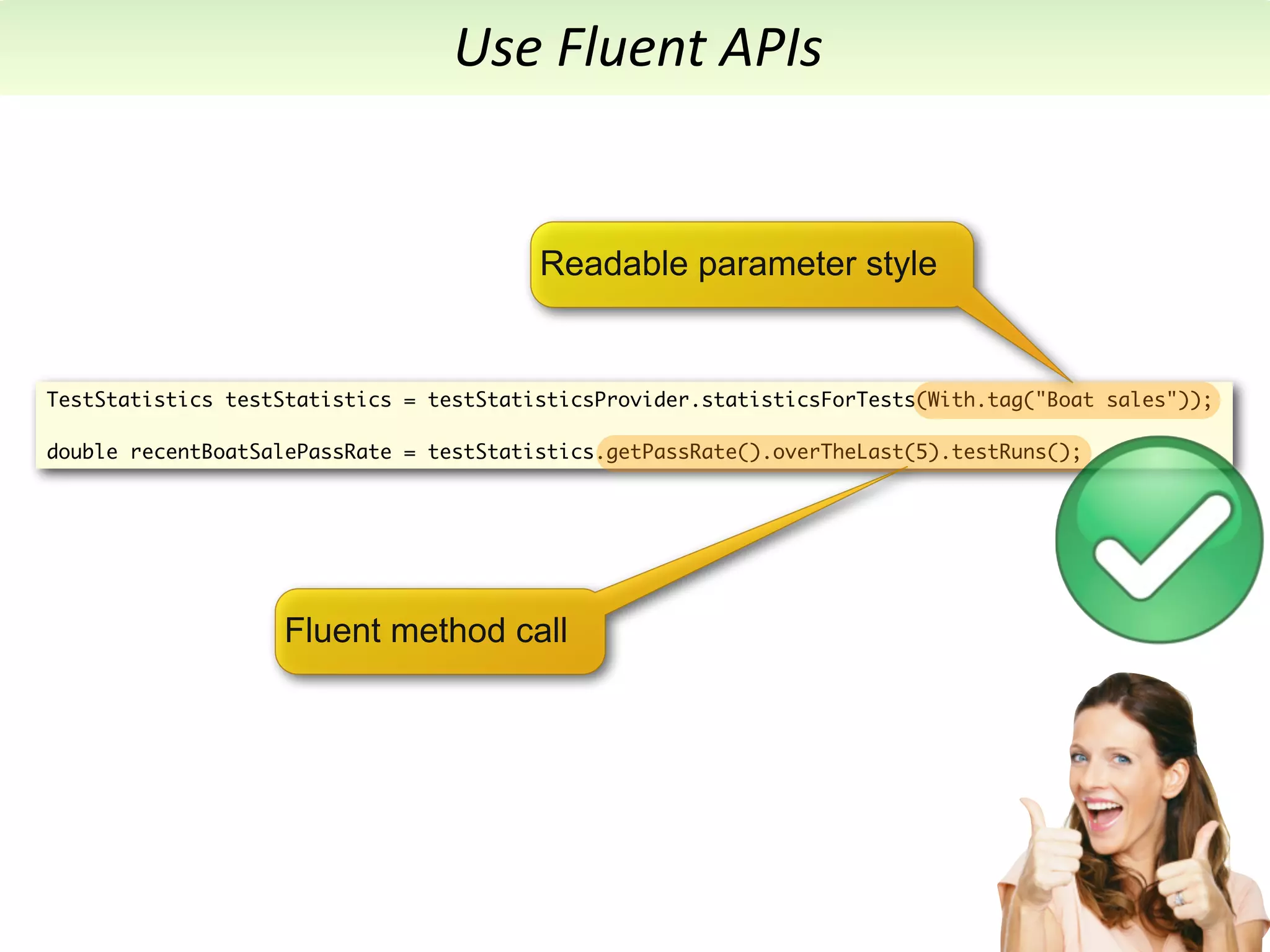 Use	
  Fluent	
  APIs


                                         Readable parameter style


TestStatistics testStatistics = testStatisticsProvider.statisticsForTests(With.tag("Boat sales"));

double recentBoatSalePassRate = testStatistics.getPassRate().overTheLast(5).testRuns();




                   Fluent method call
 
