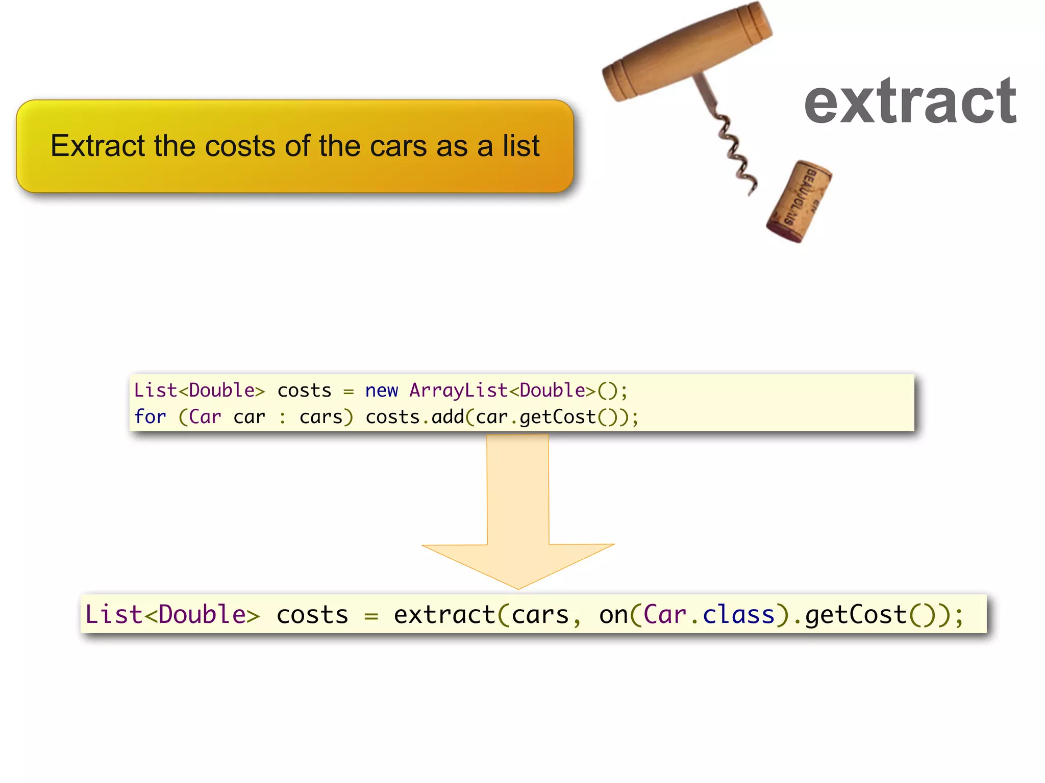 extract
Extract the costs of the cars as a list




      List<Double> costs = new ArrayList<Double>();
      for (Car car : cars) costs.add(car.getCost());




  List<Double> costs = extract(cars, on(Car.class).getCost());
 