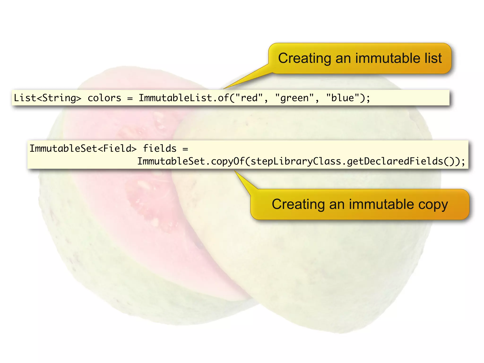 Creating an immutable list

List<String> colors = ImmutableList.of("red", "green", "blue");




  ImmutableSet<Field> fields =
                     ImmutableSet.copyOf(stepLibraryClass.getDeclaredFields());



                                             Creating an immutable copy
 