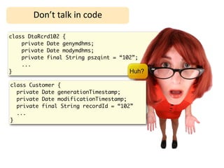 Don’t	
  talk	
  in	
  code

class DtaRcrd102 {
    private Date genymdhms;
    private Date modymdhms;
    private final String pszqint = “102”;
    ...
}                                     Huh?

class Customer {
  private Date generationTimestamp;
  private Date modificationTimestamp;
  private final String recordId = “102”
  ...
}
 