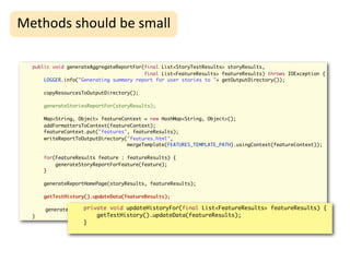High-Level
Methods	
  should	
  be	
  small                                     Refactoring
  public void generateAggregateReportFor(final List<StoryTestResults> storyResults,
                                         final List<FeatureResults> featureResults) throws IOException {
      LOGGER.info("Generating summary report for user stories to "+ getOutputDirectory());

      copyResourcesToOutputDirectory();

      generateStoriesReportFor(storyResults);

      Map<String, Object> featureContext = new HashMap<String, Object>();
      addFormattersToContext(featureContext);
      featureContext.put("features", featureResults);
      writeReportToOutputDirectory("features.html",
                                   mergeTemplate(FEATURES_TEMPLATE_PATH).usingContext(featureContext));

      for(FeatureResults feature : featureResults) {
          generateStoryReportForFeature(feature);
      }

      generateReportHomePage(storyResults, featureResults);

      getTestHistory().updateData(featureResults);

                   private void updateHistoryFor(final List<FeatureResults> featureResults) {
      generateHistoryReport();
  }                     getTestHistory().updateData(featureResults);
                   }
 