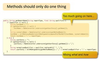 High-Level Refactoring
   Methods	
  should	
  only	
  do	
  one	
  thing

                                                                    Too much going on here...
public String getReportName(String reportType, final String qualifier) {
    if (qualifier == null) {
        String testName = "";
        if (getUserStory() != null) {
             testName = NameConverter.underscore(getUserStory().getName());
        }
        String scenarioName = NameConverter.underscore(getMethodName());
        testName = withNoIssueNumbers(withNoArguments(appendToIfNotNull(testName, scenarioName)));
        return testName + "." + reportType;
    } else {
        String userStory = "";
        if (getUserStory() != null) {
             userStory = NameConverter.underscore(getUserStory().getName()) + "_";
        }
        String normalizedQualifier = qualifier.replaceAll(" ", "_");
        return userStory + withNoArguments(getMethodName()) + "_" + normalizedQualifier + "." + reportType;
    }
}
                                                                    Mixing what and how
 
