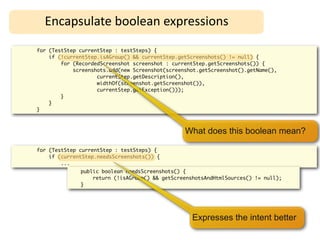 Encapsulate	
  boolean	
  expressions
for (TestStep currentStep : testSteps) {
    if (!currentStep.isAGroup() && currentStep.getScreenshots() != null) {
        for (RecordedScreenshot screenshot : currentStep.getScreenshots()) {
            screenshots.add(new Screenshot(screenshot.getScreenshot().getName(),
                    currentStep.getDescription(),
                    widthOf(screenshot.getScreenshot()),
                    currentStep.getException()));
        }
    }
}



                                                 What does this boolean mean?

for (TestStep currentStep : testSteps) {
    if (currentStep.needsScreenshots()) {
        ...
              public boolean needsScreenshots() {
                  return (!isAGroup() && getScreenshotsAndHtmlSources() != null);
              }




                                                   Expresses the intent better
 