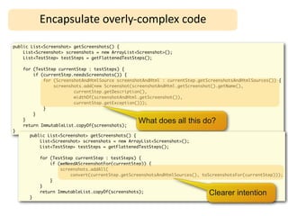 Encapsulate	
  overly-­‐complex	
  code

public List<Screenshot> getScreenshots() {
    List<Screenshot> screenshots = new ArrayList<Screenshot>();
    List<TestStep> testSteps = getFlattenedTestSteps();

    for (TestStep currentStep : testSteps) {
        if (currentStep.needsScreenshots()) {
            for (ScreenshotAndHtmlSource screenshotAndHtml : currentStep.getScreenshotsAndHtmlSources()) {
                screenshots.add(new Screenshot(screenshotAndHtml.getScreenshot().getName(),
                        currentStep.getDescription(),
                        widthOf(screenshotAndHtml.getScreenshot()),
                        currentStep.getException()));
            }
        }
    }
    return ImmutableList.copyOf(screenshots);
                                                 What does all this do?
}
      public List<Screenshot> getScreenshots() {
          List<Screenshot> screenshots = new ArrayList<Screenshot>();
          List<TestStep> testSteps = getFlattenedTestSteps();

          for (TestStep currentStep : testSteps) {
              if (weNeedAScreenshotFor(currentStep)) {
                  screenshots.addAll(
                      convert(currentStep.getScreenshotsAndHtmlSources(), toScreenshotsFor(currentStep)));
              }
          }

      }
          return ImmutableList.copyOf(screenshots);                          Clearer intention
 