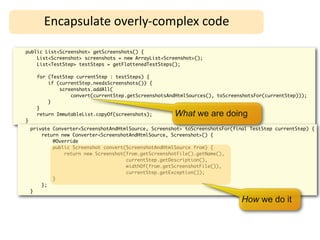 Encapsulate	
  overly-­‐complex	
  code

public List<Screenshot> getScreenshots() {
    List<Screenshot> screenshots = new ArrayList<Screenshot>();
    List<TestStep> testSteps = getFlattenedTestSteps();

      for (TestStep currentStep : testSteps) {
          if (currentStep.needsScreenshots()) {
              screenshots.addAll(
                  convert(currentStep.getScreenshotsAndHtmlSources(), toScreenshotsFor(currentStep)));
          }
      }
      return ImmutableList.copyOf(screenshots);        What we are doing
}
    private Converter<ScreenshotAndHtmlSource, Screenshot> toScreenshotsFor(final TestStep currentStep) {
        return new Converter<ScreenshotAndHtmlSource, Screenshot>() {
            @Override
            public Screenshot convert(ScreenshotAndHtmlSource from) {
                return new Screenshot(from.getScreenshotFile().getName(),
                                      currentStep.getDescription(),
                                      widthOf(from.getScreenshotFile()),
                                      currentStep.getException());
            }
        };
    }

                                                                               How we do it
 