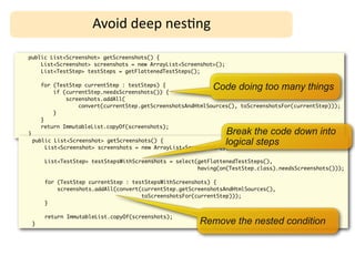Avoid	
  deep	
  nes;ng

public List<Screenshot> getScreenshots() {
    List<Screenshot> screenshots = new ArrayList<Screenshot>();
    List<TestStep> testSteps = getFlattenedTestSteps();

        for (TestStep currentStep : testSteps) {
            if (currentStep.needsScreenshots()) {
                                                               Code doing too many things
                screenshots.addAll(
                    convert(currentStep.getScreenshotsAndHtmlSources(), toScreenshotsFor(currentStep)));
            }
        }
        return ImmutableList.copyOf(screenshots);
}                                                                 Break the code down into
    public List<Screenshot> getScreenshots() {                    logical steps
        List<Screenshot> screenshots = new ArrayList<Screenshot>();

         List<TestStep> testStepsWithScreenshots = select(getFlattenedTestSteps(),
                                                          having(on(TestStep.class).needsScreenshots()));

         for (TestStep currentStep : testStepsWithScreenshots) {
             screenshots.addAll(convert(currentStep.getScreenshotsAndHtmlSources(),
                                        toScreenshotsFor(currentStep)));
         }

         return ImmutableList.copyOf(screenshots);
    }                                                     Remove the nested condition
 