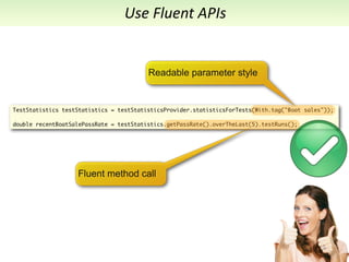 Use	
  Fluent	
  APIs


                                         Readable parameter style


TestStatistics testStatistics = testStatisticsProvider.statisticsForTests(With.tag("Boat sales"));

double recentBoatSalePassRate = testStatistics.getPassRate().overTheLast(5).testRuns();




                   Fluent method call
 
