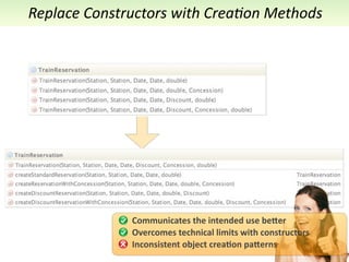Replace	
  Constructors	
  with	
  Crea7on	
  Methods




                  Communicates	
  the	
  intended	
  use	
  be5er
                  Overcomes	
  technical	
  limits	
  with	
  constructors
                  Inconsistent	
  object	
  crea<on	
  pa5erns
 