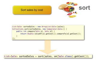 Sort sales by cost                                       sort

     List<Sale> sortedSales = new ArrayList<Sale>(sales);
     Collections.sort(sortedSales, new Comparator<Sale>() {
         public int compare(Sale s1, Sale s2) {
             return Double.valueOf(s1.getCost()).compareTo(s2.getCost());
         }
     });




List<Sale> sortedSales = sort(sales, on(Sale.class).getCost());
 