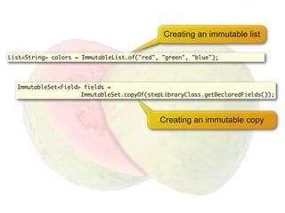 Creating an immutable list

List<String> colors = ImmutableList.of("red", "green", "blue");




  ImmutableSet<Field> fields =
                     ImmutableSet.copyOf(stepLibraryClass.getDeclaredFields());



                                             Creating an immutable copy
 