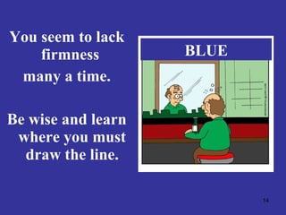 You seem to lack firmness  many a time. Be wise and learn where you must draw the line. BLUE 
