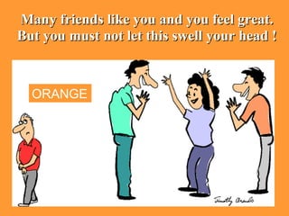 Many friends like you and you feel great. But you must not let this swell your head ! ORANGE 