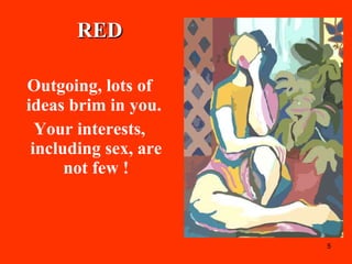 RED Outgoing, lots of ideas brim in you.  Your interests, including sex, are not few ! 