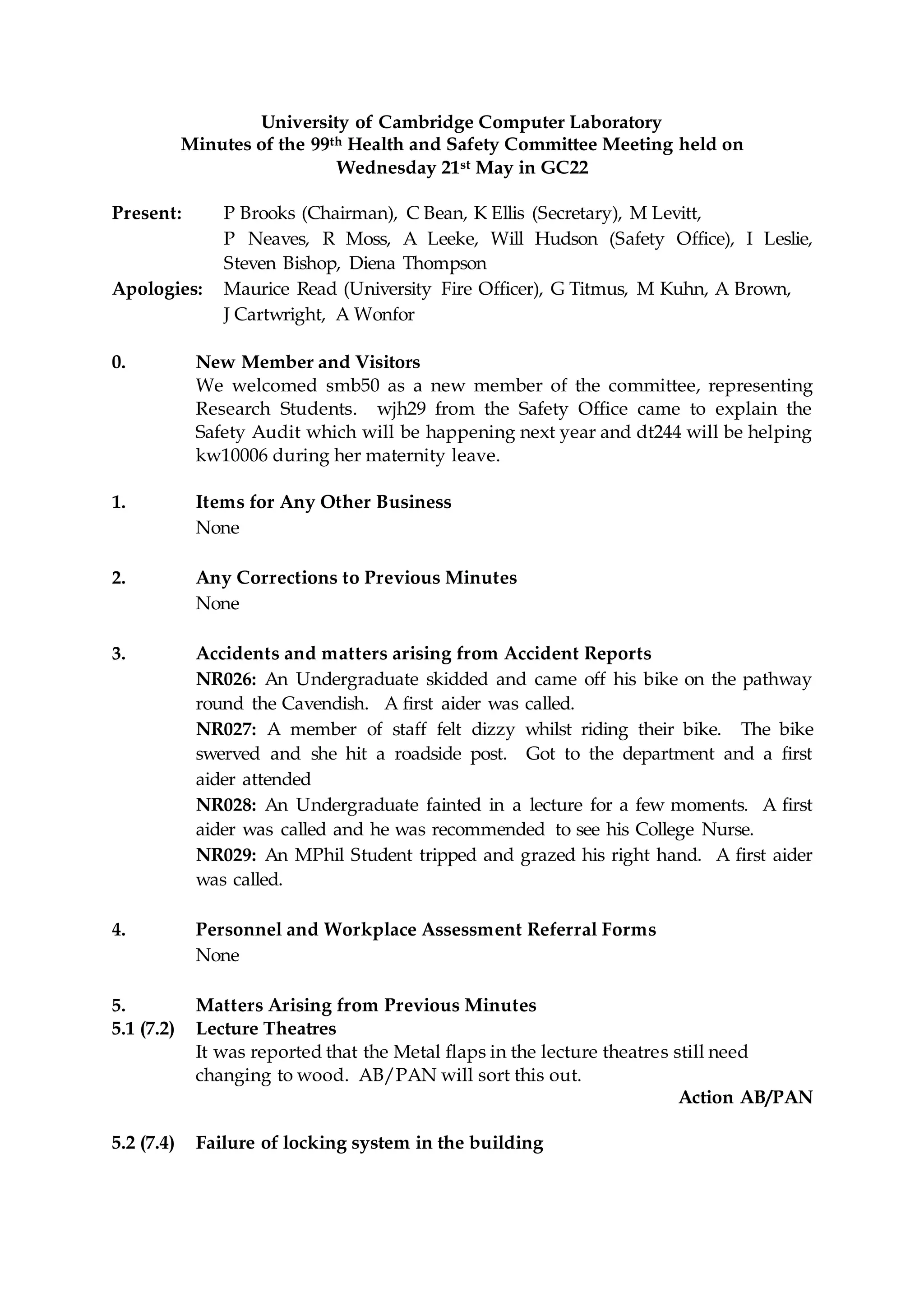 University of Cambridge Computer Laboratory
Minutes of the 99th Health and Safety Committee Meeting held on
Wednesday 21st May in GC22
Present: P Brooks (Chairman), C Bean, K Ellis (Secretary), M Levitt,
P Neaves, R Moss, A Leeke, Will Hudson (Safety Office), I Leslie,
Steven Bishop, Diena Thompson
Apologies: Maurice Read (University Fire Officer), G Titmus, M Kuhn, A Brown,
J Cartwright, A Wonfor
0. New Member and Visitors
We welcomed smb50 as a new member of the committee, representing
Research Students. wjh29 from the Safety Office came to explain the
Safety Audit which will be happening next year and dt244 will be helping
kw10006 during her maternity leave.
1. Items for Any Other Business
None
2. Any Corrections to Previous Minutes
None
3. Accidents and matters arising from Accident Reports
NR026: An Undergraduate skidded and came off his bike on the pathway
round the Cavendish. A first aider was called.
NR027: A member of staff felt dizzy whilst riding their bike. The bike
swerved and she hit a roadside post. Got to the department and a first
aider attended
NR028: An Undergraduate fainted in a lecture for a few moments. A first
aider was called and he was recommended to see his College Nurse.
NR029: An MPhil Student tripped and grazed his right hand. A first aider
was called.
4. Personnel and Workplace Assessment Referral Forms
None
5. Matters Arising from Previous Minutes
5.1 (7.2) Lecture Theatres
It was reported that the Metal flaps in the lecture theatres still need
changing to wood. AB/PAN will sort this out.
Action AB/PAN
5.2 (7.4) Failure of locking system in the building
 