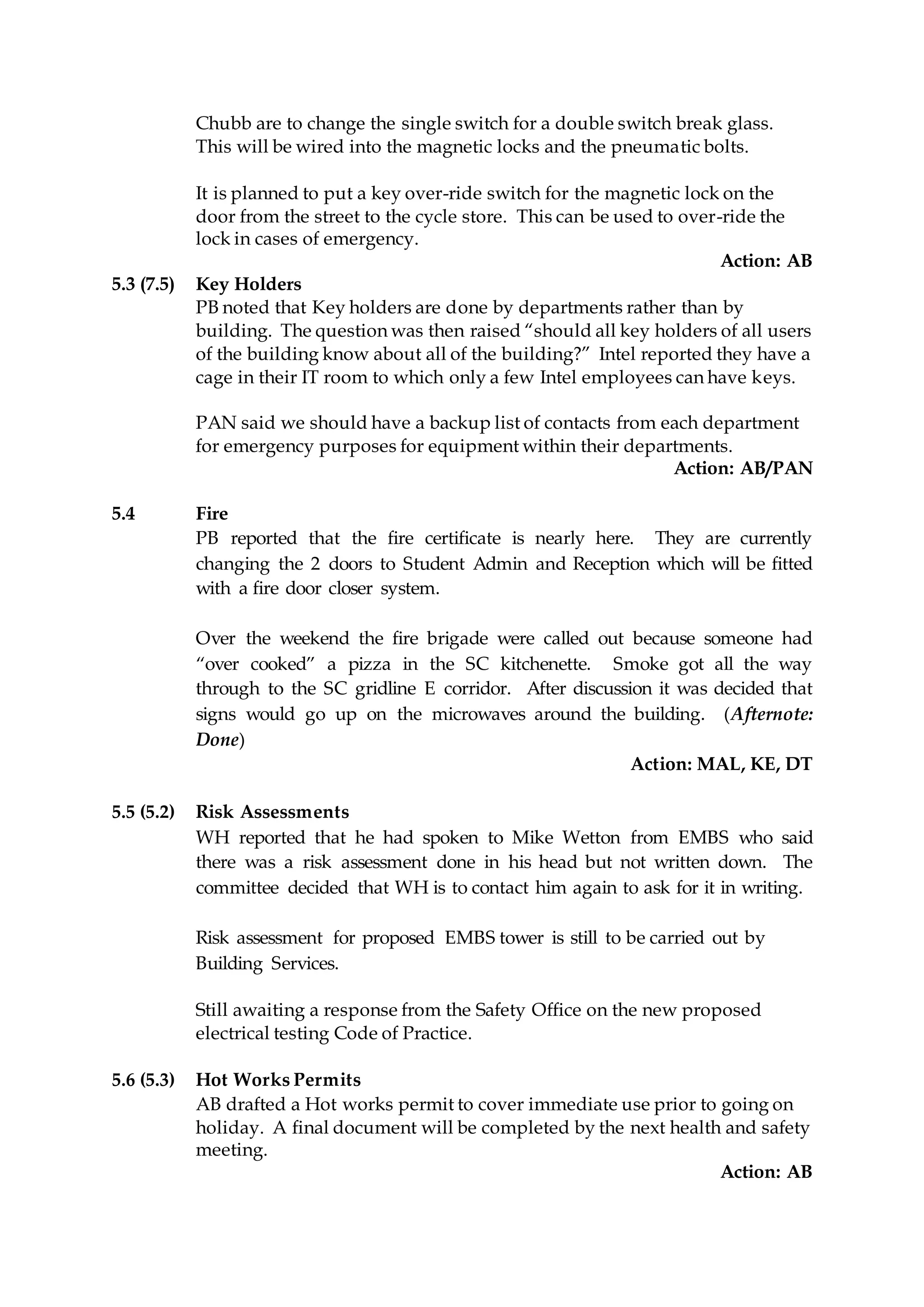 Chubb are to change the single switch for a double switch break glass.
This will be wired into the magnetic locks and the pneumatic bolts.
It is planned to put a key over-ride switch for the magnetic lock on the
door from the street to the cycle store. This can be used to over-ride the
lock in cases of emergency.
Action: AB
5.3 (7.5) Key Holders
PB noted that Key holders are done by departments rather than by
building. The question was then raised “should all key holders of all users
of the building know about all of the building?” Intel reported they have a
cage in their IT room to which only a few Intel employees can have keys.
PAN said we should have a backup list of contacts from each department
for emergency purposes for equipment within their departments.
Action: AB/PAN
5.4 Fire
PB reported that the fire certificate is nearly here. They are currently
changing the 2 doors to Student Admin and Reception which will be fitted
with a fire door closer system.
Over the weekend the fire brigade were called out because someone had
“over cooked” a pizza in the SC kitchenette. Smoke got all the way
through to the SC gridline E corridor. After discussion it was decided that
signs would go up on the microwaves around the building. (Afternote:
Done)
Action: MAL, KE, DT
5.5 (5.2) Risk Assessments
WH reported that he had spoken to Mike Wetton from EMBS who said
there was a risk assessment done in his head but not written down. The
committee decided that WH is to contact him again to ask for it in writing.
Risk assessment for proposed EMBS tower is still to be carried out by
Building Services.
Still awaiting a response from the Safety Office on the new proposed
electrical testing Code of Practice.
5.6 (5.3) Hot Works Permits
AB drafted a Hot works permit to cover immediate use prior to going on
holiday. A final document will be completed by the next health and safety
meeting.
Action: AB
 