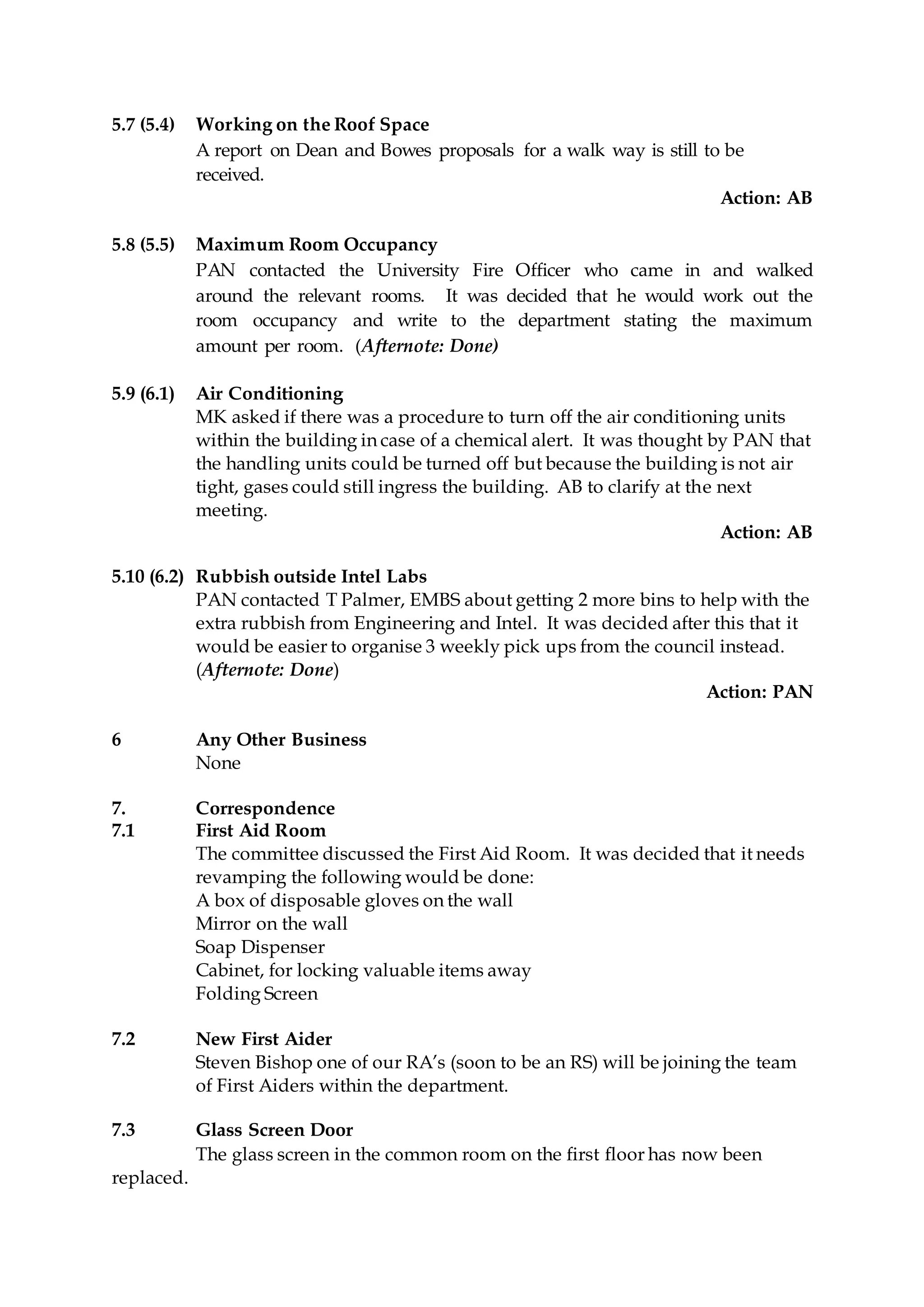 5.7 (5.4) Working on the Roof Space
A report on Dean and Bowes proposals for a walk way is still to be
received.
Action: AB
5.8 (5.5) Maximum Room Occupancy
PAN contacted the University Fire Officer who came in and walked
around the relevant rooms. It was decided that he would work out the
room occupancy and write to the department stating the maximum
amount per room. (Afternote: Done)
5.9 (6.1) Air Conditioning
MK asked if there was a procedure to turn off the air conditioning units
within the building in case of a chemical alert. It was thought by PAN that
the handling units could be turned off but because the building is not air
tight, gases could still ingress the building. AB to clarify at the next
meeting.
Action: AB
5.10 (6.2) Rubbish outside Intel Labs
PAN contacted T Palmer, EMBS about getting 2 more bins to help with the
extra rubbish from Engineering and Intel. It was decided after this that it
would be easier to organise 3 weekly pick ups from the council instead.
(Afternote: Done)
Action: PAN
6 Any Other Business
None
7. Correspondence
7.1 First Aid Room
The committee discussed the First Aid Room. It was decided that it needs
revamping the following would be done:
A box of disposable gloves on the wall
Mirror on the wall
Soap Dispenser
Cabinet, for locking valuable items away
Folding Screen
7.2 New First Aider
Steven Bishop one of our RA’s (soon to be an RS) will be joining the team
of First Aiders within the department.
7.3 Glass Screen Door
The glass screen in the common room on the first floor has now been
replaced.
 