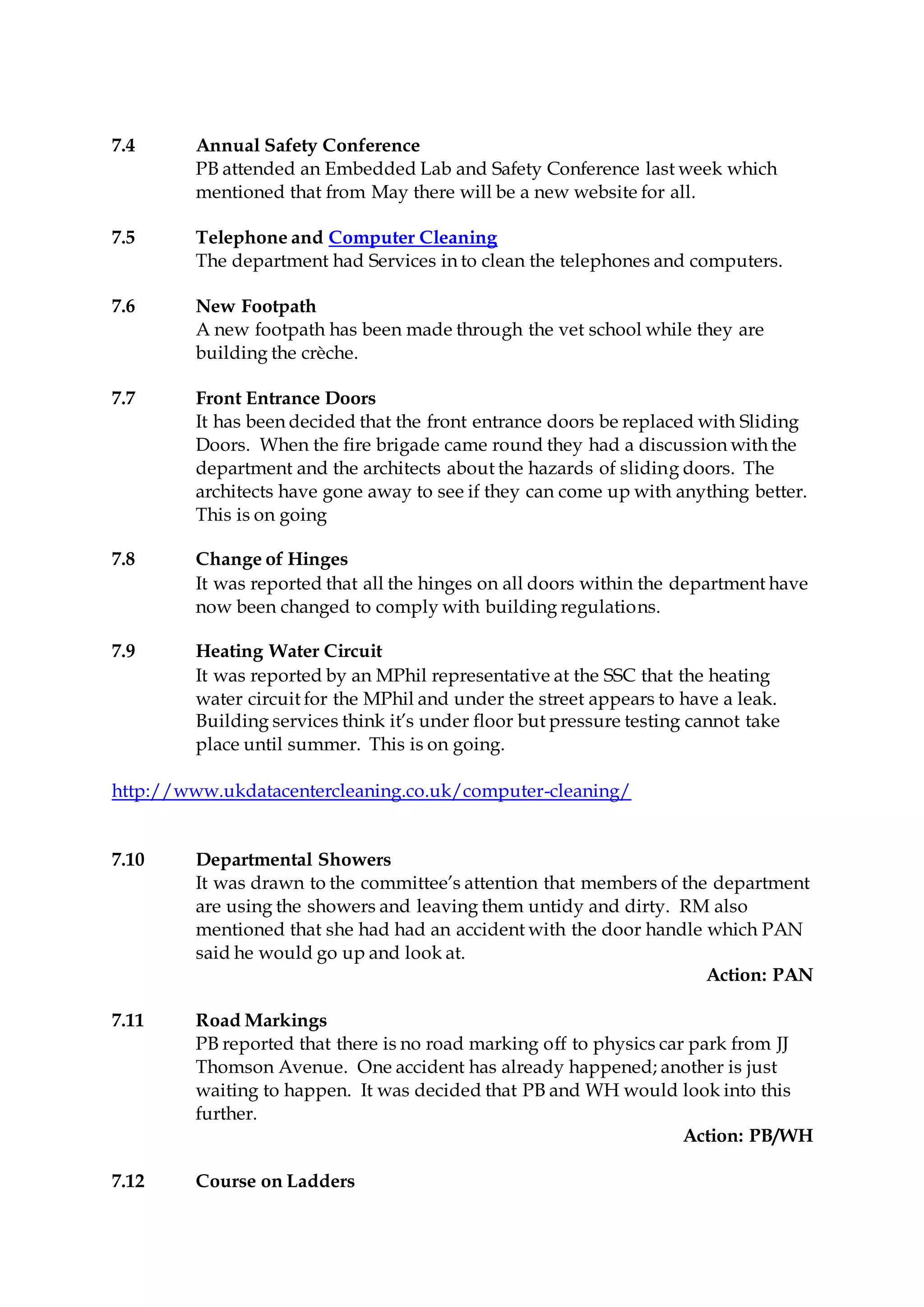 7.4 Annual Safety Conference
PB attended an Embedded Lab and Safety Conference last week which
mentioned that from May there will be a new website for all.
7.5 Telephone and Computer Cleaning
The department had Services in to clean the telephones and computers.
7.6 New Footpath
A new footpath has been made through the vet school while they are
building the crèche.
7.7 Front Entrance Doors
It has been decided that the front entrance doors be replaced with Sliding
Doors. When the fire brigade came round they had a discussion with the
department and the architects about the hazards of sliding doors. The
architects have gone away to see if they can come up with anything better.
This is on going
7.8 Change of Hinges
It was reported that all the hinges on all doors within the department have
now been changed to comply with building regulations.
7.9 Heating Water Circuit
It was reported by an MPhil representative at the SSC that the heating
water circuit for the MPhil and under the street appears to have a leak.
Building services think it’s under floor but pressure testing cannot take
place until summer. This is on going.
http://www.ukdatacentercleaning.co.uk/computer-cleaning/
7.10 Departmental Showers
It was drawn to the committee’s attention that members of the department
are using the showers and leaving them untidy and dirty. RM also
mentioned that she had had an accident with the door handle which PAN
said he would go up and look at.
Action: PAN
7.11 Road Markings
PB reported that there is no road marking off to physics car park from JJ
Thomson Avenue. One accident has already happened; another is just
waiting to happen. It was decided that PB and WH would look into this
further.
Action: PB/WH
7.12 Course on Ladders
 