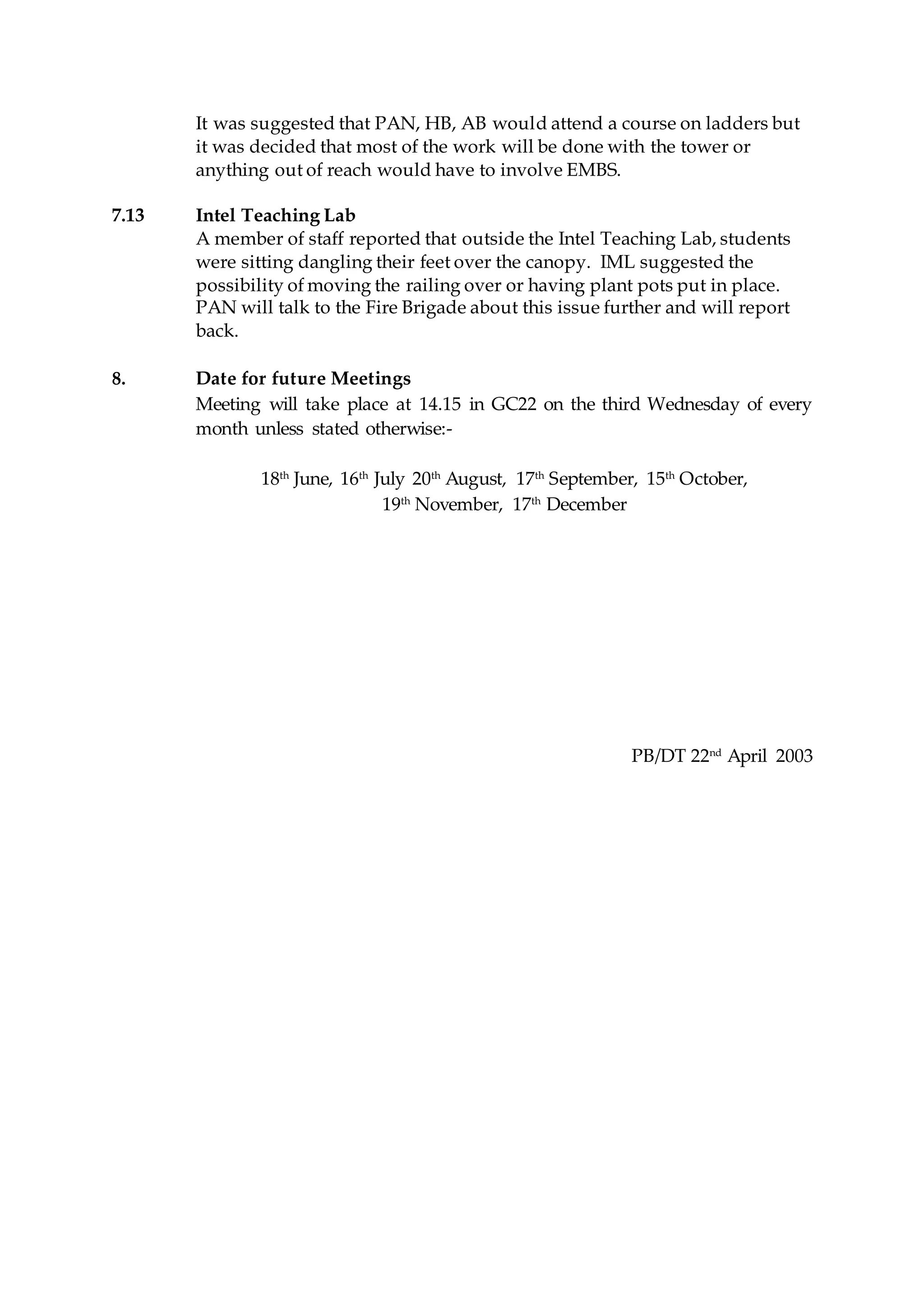 It was suggested that PAN, HB, AB would attend a course on ladders but
it was decided that most of the work will be done with the tower or
anything out of reach would have to involve EMBS.
7.13 Intel Teaching Lab
A member of staff reported that outside the Intel Teaching Lab, students
were sitting dangling their feet over the canopy. IML suggested the
possibility of moving the railing over or having plant pots put in place.
PAN will talk to the Fire Brigade about this issue further and will report
back.
8. Date for future Meetings
Meeting will take place at 14.15 in GC22 on the third Wednesday of every
month unless stated otherwise:-
18th
June, 16th
July 20th
August, 17th
September, 15th
October,
19th
November, 17th
December
PB/DT 22nd
April 2003
 