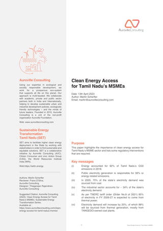 1 Clean Energy Access for Tamil Nadu’s MSMEs
Using our expertise in ecological and
socially responsible development, we
work for a prosperous eco-system
that supports all life on this planet. Our
approach is multi-faceted: We collaborate
with academic, private and public sector
partners both in India and Internationally,
helping to develop sustainable urban and
industrial development policies, ecologically
friendly technologies – and the minds of
future leaders. Founded in 2010, Auroville
Consulting is a unit of the non-profit
organization Auroville Foundation.
Web: www.aurovilleconsulting.com
SET aims to facilitate higher clean energy
deployment in the State by working with
stakeholders in order to find sustainable and
equitable solutions. SET is a collaborative
initiative by Auroville Consulting (AVC),
Citizen Consumer and civic Action Group
(CAG), the World Resources Institute
India (WRI).
Web:https://settn.energy
Authors: Martin Scherer
Reviewer: Frano D’Silva,
Auroville Consulting
Designer: Thiagarajan Rajendiran,
Auroville Consulting
Suggested Citation: Auroville Consulting
(2023). Clean Energy Access for Tamil
Nadu’s MSMEs. Sustainable Energy
Transformation Series.
Available at:
https://www.aurovilleconsulting.com/clean-
energy-access-for-tamil-nadus-msmes/
Auroville Consulting Clean Energy Access
for Tamil Nadu’s MSMEs
Date: 13th April 2023
Author: Martin Scherer
Email: martin@aurovilleconsulting.com
Purpose
This paper highlights the importance of clean energy access for
Tamil Nadu’s MSME sector and lists some regulatory interventions
that are required.
Key messages
(i)		
Energy accounted for 92% of Tamil Nadu’s CO2
emissions in 2018.
(ii)	
Public electricity generation is responsible for 56% or
energy related emissions.
(iii)	
In 2020, 75% of the state’s electricity demand was
sourced from coal.
(iv)	
The industrial sector accounts for ~ 34% of the state’s
electricity demand.
(v)	
As per TNERC tariff order (Order No.8 of 2021) 85%
of electricity in FY 2026-27 is expected to come from
thermal power.
(vi)	
Electricity demand will increase by 20%, of which 88%
will be sourced from thermal generation, mostly from
TANGEDO-owned coal plants.
Sustainable Energy
Transformation
Tamil Nadu (SET)
 