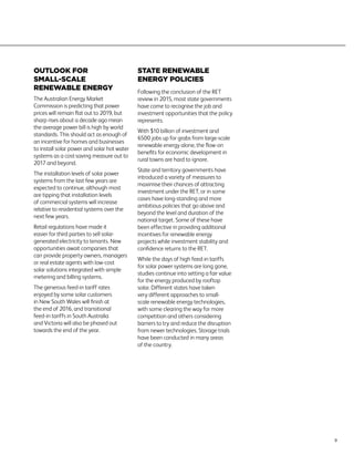 OUTLOOK FOR
SMALL-SCALE
RENEWABLE ENERGY
The Australian Energy Market
Commission is predicting that power
prices will remain flat out to 2019, but
sharp rises about a decade ago mean
the average power bill is high by world
standards. This should act as enough of
an incentive for homes and businesses
to install solar power and solar hot water
systems as a cost-saving measure out to
2017 and beyond.
The installation levels of solar power
systems from the last few years are
expected to continue, although most
are tipping that installation levels
of commercial systems will increase
relative to residential systems over the
next few years.
Retail regulations have made it
easier for third parties to sell solar-
generated electricity to tenants. New
opportunities await companies that
can provide property owners, managers
or real estate agents with low-cost
solar solutions integrated with simple
metering and billing systems.
The generous feed-in tariff rates
enjoyed by some solar customers
in New South Wales will finish at
the end of 2016, and transitional
feed-in tariffs in South Australia
and Victoria will also be phased out
towards the end of the year.
STATE RENEWABLE
ENERGY POLICIES
Following the conclusion of the RET
review in 2015, most state governments
have come to recognise the job and
investment opportunities that the policy
represents.
With $10 billion of investment and
6500 jobs up for grabs from large-scale
renewable energy alone, the flow-on
benefits for economic development in
rural towns are hard to ignore.
State and territory governments have
introduced a variety of measures to
maximise their chances of attracting
investment under the RET, or in some
cases have long-standing and more
ambitious policies that go above and
beyond the level and duration of the
national target. Some of these have
been effective in providing additional
incentives for renewable energy
projects while investment stability and
confidence returns to the RET.
While the days of high feed-in tariffs
for solar power systems are long gone,
studies continue into setting a fair value
for the energy produced by rooftop
solar. Different states have taken
very different approaches to small-
scale renewable energy technologies,
with some clearing the way for more
competition and others considering
barriers to try and reduce the disruption
from newer technologies. Storage trials
have been conducted in many areas
of the country.
9
 