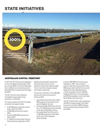 STATE INITIATIVES
AUSTRALIAN CAPITAL TERRITORY
In 2013 the ACT Government legislated
its own renewable energy target of 90
per cent by 2020. It has since expanded
this to 100 per cent, and announced in
April 2016 that it would meet the target
by 2020.
The ACT has the most ambitious
renewable energy target of any
jurisdiction in Australia.
The major initiatives the ACT has taken
to achieve the target include:
	A 40 MW large-scale solar auction
held in 2012 and 2013
	A 200 MW wind auction held in
2014
	A second 200 MW wind auction
held in 2015
	A 1 MW Community Solar Scheme
that opened for proposals in 2015
Additional wind power investments
will meet about 45 per cent of
Canberra’s electricity needs by 2020.
This is more than enough to power
all Canberra residences.
The winners of the ACT’s first 200 MW
wind auction were announced in
February 2015:
	Ararat Wind Farm Pty Ltd for a 80.5
MW proposal to be located north-
west of Ballarat, Victoria
	Coonooer Bridge Wind Farm Pty Ltd
for a 19.4 MW proposal to be located
north-west of Bendigo, Victoria
	Hornsdale Wind Farm Pty Ltd for
a 100 MW proposal to be located
south-east of Port Augusta,
South Australia
A second 200 MW wind auction was
held later in 2015. Two successful
projects have been announced: A 100
MW project which will form the second
stage of the Hornsdale Wind Farm
in South Australia, and the 100 MW
Sapphire Wind Farm to be developed
by CWP Renewables in north-east New
South Wales near Glen Innes.
The ACT Government is also supporting
36 MW of energy storage to be rolled
out across more than 5000 Canberra
homes and businesses between 2016
and 2020.
Image: Moree Solar Farm, New South Wales
10
100%
By 2020:
of energy consumption
in the ACT to come from
renewable sources
 