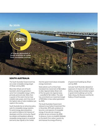 SOUTH AUSTRALIA
The South Australian Government has
set a state renewable energy target
of 50 per cent by 2025.
More than 40 per cent of South
Australia’s electricity generation
came from renewable energy in 2015,
primarily wind and solar. More than
a quarter of the state’s homes have
installed solar power, and it has one of
the highest rates of solar installation per
capita in the country.
South Australia has an attractive policy
suite for renewable energy investors.
For wind energy, planning policies
are careful to balance the interests of
developers and the community. Payroll
tax rebates and legislation allowing
renewable energy projects on pastoral
land send clear signals to the market
that the government values renewable
energy investment.
State policies such as these have
translated into investment of $6.6 billion
to date. Approximately 40 per cent
of this has gone into regional areas
– a windfall of $2.4 billion. The state
has committed to an investment target
of $10 billion in low-carbon generation
by 2025.
The South Australian Government
released a Low Carbon Investment Plan
in December 2015 with ambitions to
become a net exporter of renewable
energy. It has also set a target to
achieve net zero emissions by 2050.
In doing so, it aims to establish Adelaide
as the world’s first carbon neutral city
and improve the energy efficiency
of government buildings by 30 per
cent by 2020.
Last year South Australia released an
expression of interest for a $1.1 million
battery storage demonstration project
in government buildings such as the
State Library, the Museum and the Art
Gallery of South Australia.
11
50%
By 2025:
of energy generated in
South Australia to come
from renewable sources
 