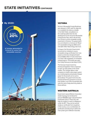 STATE INITIATIVESCONTINUED
VICTORIA
Victoria’s Renewable Energy Roadmap
was released in 2015, with an objective
to re-establish the state as a leader
in this field. Public consultation on
the roadmap will be fed into the
development of the Victorian Renewable
Energy Action Plan, which will set long-
term actions to drive renewable energy
investment in Victoria. The government
has committed to a minimum of 20 per
cent renewable energy by 2020, and a
new $20 million New Energy Jobs fund.
In August, the Victorian Government
announced an initiative to source
renewable energy certificates from new
projects in Victoria, bringing forward
around $200 million of new investment
in at least 100 megawatts of renewable
energy projects. The tender was open
from early February to late March 2016.
The Victorian Government has
introduced legislation that is expected
to open up solar power to the rental
market. The changes allow a solar
company to install a solar power system
at a rental property and provide cheaper
power for the tenants at no cost to
the landlord. The government has also
introduced fairness provisions to ensure
that retailers must offer households with
solar the same cheap electricity deals as
those without.
WESTERN AUSTRALIA
Government-owned Western Australian
retailer Synergy has tendered for
around 500,000 Large-scale Generation
Certificates (LGCs). These LGCs will
help the retailer to meet its obligations
under the RET. They can be sourced
simply as certificates from anywhere
in the country, or as a combination of
certificates and electricity if within the
main power grid in Western Australia.
By 2020:
of energy generated in
Victoria to come from
renewable sources
Image: Boco Rock Wind Farm, New South Wales
20%
AT LEAST
12
 