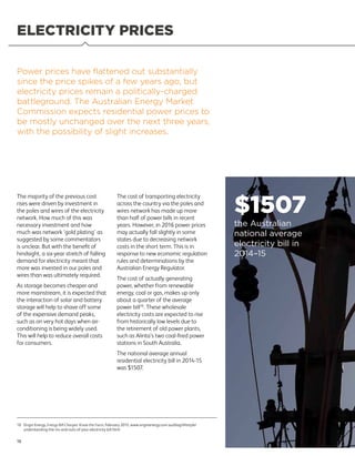 ELECTRICITY PRICES
The majority of the previous cost
rises were driven by investment in
the poles and wires of the electricity
network. How much of this was
necessary investment and how
much was network ‘gold plating’ as
suggested by some commentators
is unclear. But with the benefit of
hindsight, a six-year stretch of falling
demand for electricity meant that
more was invested in our poles and
wires than was ultimately required.
As storage becomes cheaper and
more mainstream, it is expected that
the interaction of solar and battery
storage will help to shave off some
of the expensive demand peaks,
such as on very hot days when air-
conditioning is being widely used.
This will help to reduce overall costs
for consumers.
The cost of transporting electricity
across the country via the poles and
wires network has made up more
than half of power bills in recent
years. However, in 2016 power prices
may actually fall slightly in some
states due to decreasing network
costs in the short term. This is in
response to new economic regulation
rules and determinations by the
Australian Energy Regulator.
The cost of actually generating
power, whether from renewable
energy, coal or gas, makes up only
about a quarter of the average
power bill10
. These wholesale
electricity costs are expected to rise
from historically low levels due to
the retirement of old power plants,
such as Alinta’s two coal-fired power
stations in South Australia.
The national average annual
residential electricity bill in 2014-15
was $1507.
Power prices have flattened out substantially
since the price spikes of a few years ago, but
electricity prices remain a politically-charged
battleground. The Australian Energy Market
Commission expects residential power prices to
be mostly unchanged over the next three years,
with the possibility of slight increases.
$1507
the Australian
national average
electricity bill in
2014–15
18
10	Origin Energy, Energy Bill Charges: Know the Facts, February 2015, www.originenergy.com.au/blog/lifestyle/
understanding-the-ins-and-outs-of-your-electricity-bill.html
 