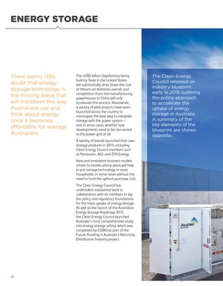 ENERGY STORAGE
There seems little
doubt that energy
storage technology is
the missing piece that
will transform the way
Australians use and
think about energy,
once it becomes
affordable for average
Australians.
The US$5 billion Gigafactory being
built by Tesla in the United States
will substantially drive down the cost
of lithium ion batteries overall, and
competition from the manufacturing
powerhouses in China will only
accelerate this process. Meanwhile,
a variety of pilot projects have been
launched across the country to
investigate the best way to integrate
storage with the power system –
and in some cases whether new
developments need to be connected
to the power grid at all.
A variety of brands launched their own
storage products in 2015, including
Clean Energy Council members such
as Panasonic, AGL and ZEN Energy.
New and innovative business models
similar to mobile phone plans will help
to put storage technology in more
households, in some cases without the
need to fund the upfront purchase cost.
The Clean Energy Council has
undertaken substantial work in
collaboration with its members to lay
the policy and regulatory foundations
for the mass uptake of energy storage.
As well as the launch of the Australian
Energy Storage Roadmap 2015,
the Clean Energy Council launched
Australia’s most comprehensive study
into energy storage safety, which was
completed by CSIRO as part of the
Future Proofing in Australia’s Electricity
Distribution Industry project.
The Clean Energy
Council released an
industry blueprint
early in 2016 outlining
the policy approach
to accelerate the
uptake of energy
storage in Australia.
A summary of the
key elements of the
blueprint are shown
opposite.
22
 