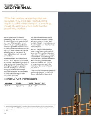 GEOTHERMAL
TECHNOLOGY PROFILES
Recent efforts have focused on
developing a new technology called
Enhanced Geothermal Systems, which
are a way of harnessing the power
of hot rocks and super-heated water
reservoirs up to 5 km under the surface
of the Earth. Geodynamics successfully
ran a trial of its Habanero geothermal
pilot plant several years ago, and
reported that the results exceeded
expectations.
However, with the resource located in
outback South Australia and no major
energy users nearby, Geodynamics and
other geothermal pioneers have been
looking to diversify their operations
towards other types of renewable
energy. In 2016 Geodynamics will
plug all its remaining geothermal wells
in the Cooper Basin and complete
remediation activities.16
The Australian Renewable Energy
Agency (ARENA) has been involved
with seven projects, most of which
ended in the early investigation phase.
Five of these are now closed and two
were completed.
ARENA’s international geothermal
expert group found that utility-scale
generation from geothermal projects
was not expected to be commercially
viable by 2020. The technology was
only expected to become competitive
with traditional fossil fuel power
generation by 2030 with the help
of a high carbon price and in the
most favourable scenario for cost
reductions.17
Only one small commercial power plant
is currently operating, run by Ergon
Energy at Birdsville in Queensland.
While Australia has excellent geothermal
resources, they are mostly located a long
way from either the power grid, or from large
industrial customers which could buy the
power they produce.
LOCATION OWNER STATE CAPACITY (MW)
Birdsville Ergon Energy QLD 0.12
GEOTHERMAL PLANT OPERATING IN 2015
16	Australian Renewable Energy Agency, Cooper Basin Enhanced Geothermal Systems Heat and Power Development,
project closed December 2015. http://arena.gov.au/project/cooper-basin-enhanced-geothermal-systems-heat-and-
power-development/
17	ibid
30
 