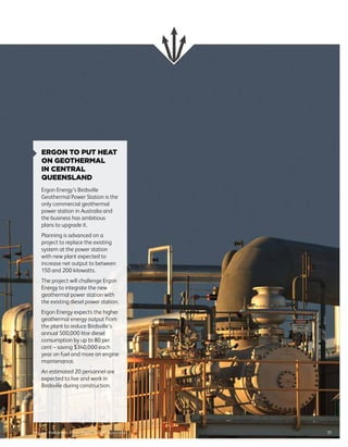 31Image: Habanero Pilot Plant, South Australia
ERGON TO PUT HEAT
ON GEOTHERMAL
IN CENTRAL
QUEENSLAND
Ergon Energy’s Birdsville
Geothermal Power Station is the
only commercial geothermal
power station in Australia and
the business has ambitious
plans to upgrade it.
Planning is advanced on a
project to replace the existing
system at the power station
with new plant expected to
increase net output to between
150 and 200 kilowatts.
The project will challenge Ergon
Energy to integrate the new
geothermal power station with
the existing diesel power station.
Ergon Energy expects the higher
geothermal energy output from
the plant to reduce Birdsville’s
annual 500,000 litre diesel
consumption by up to 80 per
cent – saving $340,000 each
year on fuel and more on engine
maintenance.
An estimated 20 personnel are
expected to live and work in
Birdsville during construction.
 