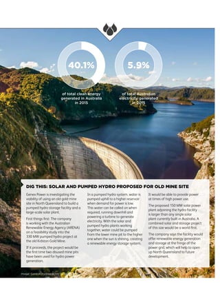 33
DIG THIS: SOLAR AND PUMPED HYDRO PROPOSED FOR OLD MINE SITE
Genex Power is investigating the
viability of using an old gold mine
site in North Queensland to build a
pumped hydro storage facility and a
large-scale solar plant.
First things first: The company
is working with the Australian
Renewable Energy Agency (ARENA)
on a feasibility study into the
330 MW pumped hydro project at
the old Kidston Gold Mine.
If it proceeds, the project would be
the first time two disused mine pits
have been used for hydro power
generation.
In a pumped hydro system, water is
pumped uphill to a higher reservoir
when demand for power is low.
This water can be called on when
required, running downhill and
powering a turbine to generate
electricity. With the solar and
pumped hydro plants working
together, water could be pumped
from the lower mine pit to the higher
one when the sun is shining, creating
a renewable energy storage system.
It would be able to provide power
at times of high power use.
The proposed 150 MW solar power
plant adjoining the hydro facility
is larger than any single solar
plant currently built in Australia. A
combined solar and storage project
of this size would be a world first.
The company says the facility would
offer renewable energy generation
and storage at the fringe of the
power grid, which will help to open
up North Queensland to future
development.
Image: Gordon Hydroelectric Power Station, Tasmania
40.1% 5.9%
of total clean energy
generated in Australia
in 2015
of total Australian
electricity generated
in 2015
 