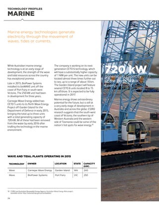 34
18	CSIRO and Australian Renewable Energy Agency, Australian Wave Energy Atlas project,
available online: http://nationalmap.gov.au/renewables/
MARINE
TECHNOLOGY PROFILES
While Australian marine energy
technology is at an early stage of
development, the strength of the wave
and tidal resources across the country
has exceptional promise.
Late in 2015, BioPower Systems
installed its bioWAVE unit off the
coast of Port Fairy in south-west
Victoria. The 250 kW unit had been
in development for three years.
Carnegie Wave Energy added two
CETO 5 units to its Perth Wave Energy
Project off Garden Island for the
Department of Defence in early 2015,
bringing the total up to three units
with a total generating capacity of
720 kW. All of these had been removed
from the water by early 2016 after
trialling the technology in the marine
environment.
The company is working on its next-
generation CETO 6 technology, which
will have a substantially higher capacity
of 1 MW per unit. The new units can be
located almost three times further out
to sea, up to a range of about 10 km.
The Garden Island project will feature
several CETO 6 units located 8 to 15
km offshore. It is expected to be fully
operational in 2017.
Marine energy shows extraordinary
potential for the future, but is still at
a very early stage of development in
Australia and across the globe. CSIRO
research suggests that the south-west
coast of Victoria, the southern tip of
Western Australia and the western
side of Tasmania could be some of the
nation’s hot spots for wave energy.18
Marine energy technologies generate
electricity through the movement of
waves, tides or currents.
TECHNOLOGY OWNER LOCATION STATE CAPACITY
(kW)
Wave Carnegie Wave Energy Garden Island WA 240
Wave BioPower Systems Port Fairy VIC 250
WAVE AND TIDAL PLANTS OPERATING IN 2015
720 kWgenerating capacity
of the Perth Wave
Energy Project
 