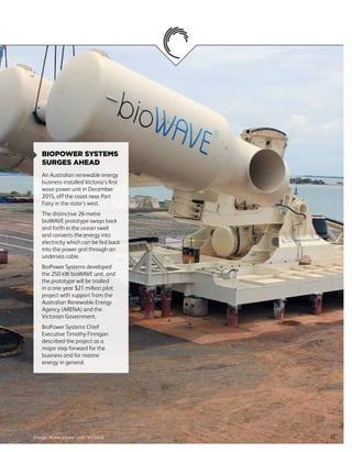 35Image: Wave power unit, Victoria
BIOPOWER SYSTEMS
SURGES AHEAD
An Australian renewable energy
business installed Victoria’s first
wave power unit in December
2015, off the coast near Port
Fairy in the state’s west.
The distinctive 26-metre
bioWAVE prototype sways back
and forth in the ocean swell
and converts the energy into
electricity which can be fed back
into the power grid through an
undersea cable.
BioPower Systems developed
the 250 kW bioWAVE unit, and
the prototype will be trialled
in a one-year $21 million pilot
project with support from the
Australian Renewable Energy
Agency (ARENA) and the
Victorian Government.
BioPower Systems Chief
Executive Timothy Finnigan
described the project as a
major step forward for the
business and for marine
energy in general.
 
