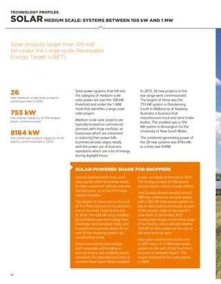 SOLAR-POWERED SHADE FOR SHOPPERS
Several developments have used
solar panels either to provide shade
for their customers’ vehicles over the
last few years, or on top of a larger
carpark complex.
The largest of these was on the roof
of The Pines Elanora at the southern
end of the Gold Coast at the end
of 2015. The 636 kW array installed
by SunEdison uses technology from
SolarEdge and Canadian Solar, and
is expected to provide about 20 per
cent of the shopping centre’s air-
conditioning needs.
Solar is something most people
don’t associate with knights or
suits of armour, but roadside tourist
attraction The Macadamia Castle in
northern New South Wales installed
a solar car shade at the end of 2014.
The facility consists of 180 panels
and an electric vehicle charge station.
Alice Springs Airport created almost
100 new undercover car park spaces
with a 325 kW solar power system on
top of steel parking structures, as part
of the second stage of the airport’s
solar farm. In December 2015
construction began on the third stage
of the facility, which will add another
240 kW of solar power on the roof of
the long-term car park.
Also under construction at the end
of 2015 was a 1.17 MW solar power
system on the roof of the short-term
car park at Adelaide Airport. The
airport installed its first solar panels
in 2007.
TECHNOLOGY PROFILES
26
new medium-scale solar projects
commissioned in 2015
753 kW
the output capacity of the largest
plant commissioned
8164 kW
the combined output capacity of all
plants commissioned in 2015
Solar power systems that fall into
the category of medium-scale
solar power are over the 100 kW
threshold and under the 1 MW
mark that identifies a large-scale
solar project.
Medium-scale solar projects are
typically located on commercial
premises with large rooftops, at
businesses which are interested
in reducing their power bills.
Commercial solar aligns neatly
with the power use of business
operations which use a lot of energy
during daylight hours.
In 2015, 26 new projects in this
size range were commissioned.
The largest of these was the
753 kW system in Dandenong
South in Melbourne at Vawdrey
Australia, a business that
manufactures truck and semi-trailer
bodies. The smallest was a 104
kW system in Kensington for the
University of New South Wales.
The combined generating power of
the 26 new systems was 8164 kW,
or a little over 8 MW.
Solar projects larger than 100 kW
fall under the Large-scale Renewable
Energy Target (LRET).
SOLARMEDIUM SCALE: SYSTEMS BETWEEN 100 kW AND 1 MW
42
 