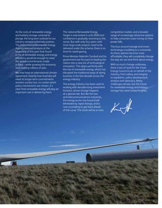 As the costs of renewable energy
and battery storage continue to
plunge, the long-term outlook for our
industry remains extremely positive.
The International Renewable Energy
Agency released analysis at the
beginning of this year that found
a mix of renewable energy and energy
efficiency would be enough to meet
the global commitments made
in Paris – while growing the economy
and creating millions of jobs.
We now have an international climate
agreement. Exactly how Australia will
meet its longer-term commitments
remains unclear but, no matter which
policy mechanisms are chosen, it’s
clear that renewable energy will play an
important role in delivering them.
The national Renewable Energy
Target is now locked in until 2020 and
confidence is gradually returning to the
sector. But with only four years until
most large-scale projects need to be
delivered under the scheme, there is no
time for navel-gazing.
Prime Minister Malcolm Turnbull and his
government are focused on leading the
nation into a new era of technological
innovation. This aligns perfectly with
the rise of renewable energy, which has
disrupted the traditional ways of doing
business in the last decade across the
energy industry.
The energy industry has been used to
working with decades-long investment
horizons, where change happens
at a glacial rate. But like the taxi
and telecommunications industries,
the energy sector has found itself
blindsided by rapid change, and is
now scrambling to get back ahead
of the curve. The result will be a more
competitive market, and a broader
range of increasingly attractive options
to help consumers save money on their
power bills.
The buzz around storage and smart
technology is building to a crescendo.
As these options become more
affordable, they will completely change
the way we use and think about energy.
With so much change underway,
there is lots of work for the Clean
Energy Council to do on behalf of the
industry, from safety and integrity
to regulation, policy development,
analysis and advocacy. Many
challenges remain, but the future
for renewable energy and battery
storage has never looked brighter.
3
 