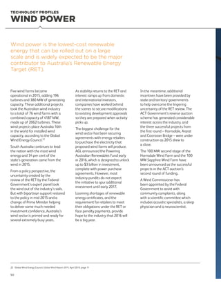 Five wind farms became
operational in 2015, adding 196
turbines and 380 MW of generating
capacity. These additional projects
took the Australian wind industry
to a total of 76 wind farms with a
combined capacity of 4187 MW,
made up of 2062 turbines. These
wind projects place Australia 16th
in the world for installed wind
capacity, according to the Global
Wind Energy Council.22
South Australia continues to lead
the nation with the most wind
energy and 34 per cent of the
state’s generation came from the
wind in 2015.
From a policy perspective, the
uncertainty created by the
review of the RET by the Federal
Government’s expert panel took
the wind out of the industry’s sails.
But with bipartisan support restored
to the policy in mid-2015 and a
change of Prime Minister helping
to deliver some much-needed
investment confidence, Australia’s
wind sector is primed and ready for
several extremely busy years.
As stability returns to the RET and
interest ramps up from domestic
and international investors,
companies have worked behind
the scenes to secure modifications
to existing development approvals
so they are prepared when activity
picks up.
The biggest challenge for the
wind sector has been securing
agreements with energy retailers
to purchase the electricity that
proposed wind farms will produce.
AGL announced the Powering
Australian Renewables Fund early
in 2016, which is designed to unlock
up to $3 billion in investment,
complete with power purchase
agreements. However, most
industry pundits do not expect
the initiative to spur additional
investment until early 2017.
Looming shortages of renewable
energy certificates, and the
requirement for retailers to meet
their obligations under the RET or
face penalty payments, provide
hope to the industry that 2016 will
be a big year.
In the meantime, additional
incentives have been provided by
state and territory governments
to help overcome the lingering
uncertainty of the RET review. The
ACT Government’s reverse auction
scheme has generated considerable
interest across the industry, and
the three successful projects from
the first round – Hornsdale, Ararat
and Coonooer Bridge – were under
construction as 2015 drew to
a close.
The 100 MW second stage of the
Hornsdale Wind Farm and the 100
MW Sapphire Wind Farm have
been announced as the successful
projects in the ACT auction’s
second round of funding.
A Wind Commissioner has
been appointed by the Federal
Government to assist with
community complaints, along
with a scientific committee which
includes acoustic specialists, a sleep
physician and a neuroscientist.
Wind power is the lowest-cost renewable
energy that can be rolled out on a large
scale and is widely expected to be the major
contributor to Australia’s Renewable Energy
Target (RET).
WIND POWER
22	Global Wind Energy Council, Global Wind Report 2015, April 2015, page 11
TECHNOLOGY PROFILES
50
 