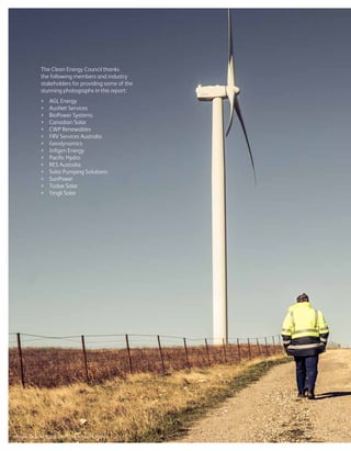 The Clean Energy Council thanks
the following members and industry
stakeholders for providing some of the
stunning photographs in this report:
	 AGL Energy
	 AusNet Services
	 BioPower Systems
	 Canadian Solar
	 CWP Renewables
	 FRV Services Australia
	Geodynamics
	 Infigen Energy
	 Pacific Hydro
	 RES Australia
	 Solar Pumping Solutions
	SunPower
	 Todae Solar
	 Yingli Solar
Image: Capital Wind Farm, New South Wales
 