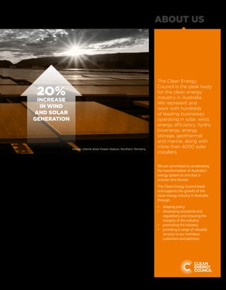 Investment in large-scale projects
continued to languish due to the
lingering investment uncertainty across
the industry. Investment in major
projects was $1.2 billion, but almost
all of these had additional support
from state or federal government
programs. Small-scale renewables
fared better, with $2.2 billion invested
in technologies such as rooftop
solar power.
The three largest solar power plants in
the country were fully operational by
early 2016 – the Nyngan (102 MW)
and Broken Hill (53 MW) power plants
developed by AGL and First Solar, and
the Moree Solar Farm (56 MW)
developed by FRV.
Marine energy is still at an early stage
of development, but innovative
Australian technologies showed
promise during 2015. Carnegie Wave
Energy met all the necessary funding
milestones at its CETO 5 Perth project.
BioPower Systems launched its
bioWAVE generator off the coast of
Port Fairy in Victoria in December.
Geothermal energy had a challenging
year. While the technology has shown
promise, it is expensive and complex to
access the resource, and this challenge
has so far proved difficult to overcome.
Energy storage is widely expected to
create sweeping changes to the way
energy is generated and used. While
the cost of units is not yet at a level
where battery storage is a mainstream
consumer technology, a variety of pilot
projects are being conducted across
the country to demonstrate how
storage can best be integrated into
the power system.
The Clean Energy
Council is the peak body
for the clean energy
industry in Australia.
We represent and
work with hundreds
of leading businesses
operating in solar, wind,
energy efficiency, hydro,
bioenergy, energy
storage, geothermal
and marine, along with
more than 4000 solar
installers.
We are committed to accelerating
the transformation of Australia’s
energy system to one that is
smarter and cleaner.
The Clean Energy Council leads
and supports the growth of the
clean energy industry in Australia
through:
	 shaping policy
	developing standards and
regulations and ensuring the
integrity of the industry
	 promoting the industry
	providing a range of valuable
services to our members,
customers and partners.
ABOUT US
5
2O%
INCREASE
IN WIND
AND SOLAR
GENERATION
Image: Uterne Solar Power Station, Northern Territory
 